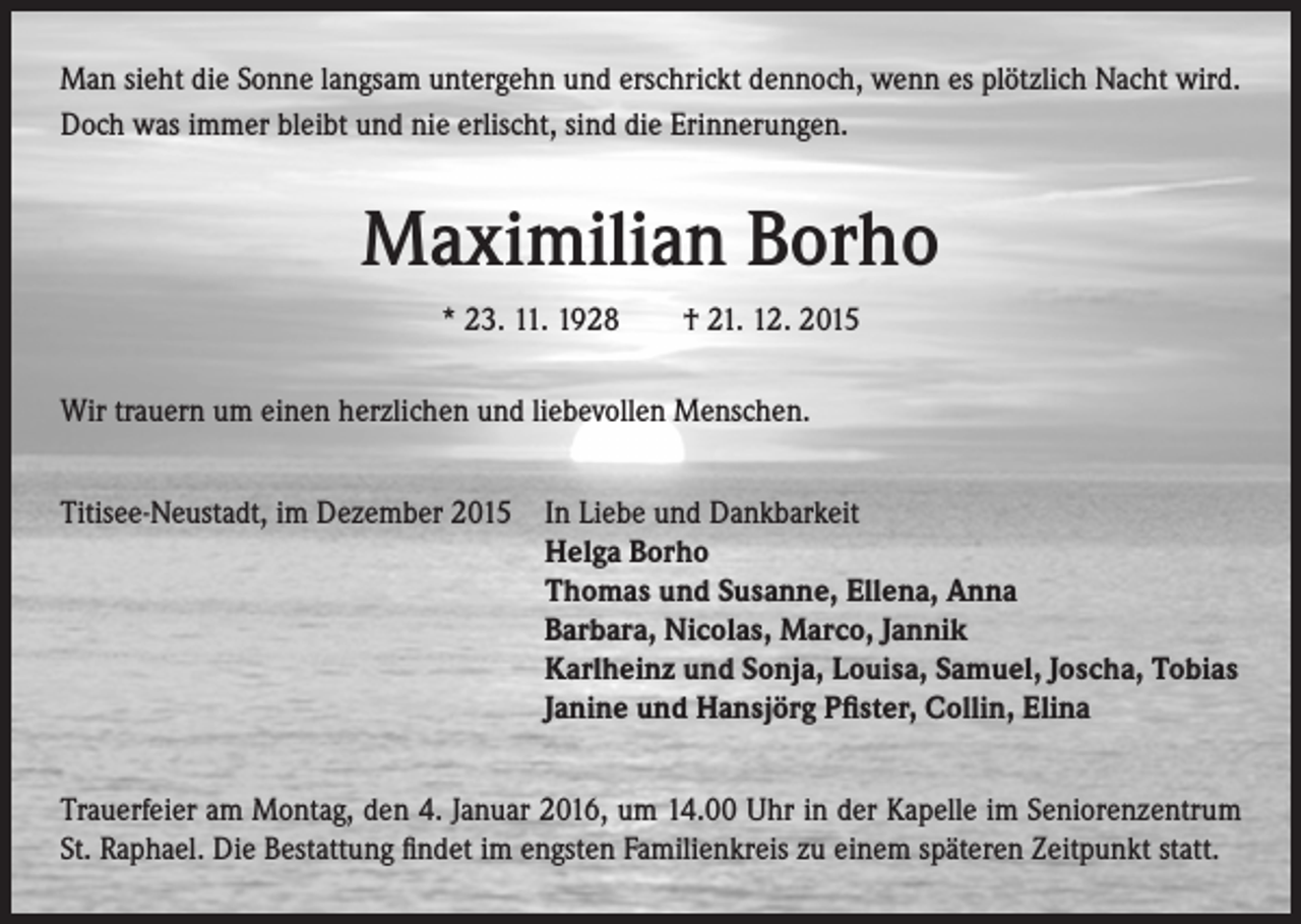 <p>Man sieht die Sonne langsam untergehn und erschrickt dennoch, wenn es plötzlich Nacht wird.<br />Doch was immer bleibt und nie erlischt, sind die Erinnerungen.</p><p>Maximilian Borho<br />* 23. 11. 1928 † 21. 12. 2015<br />Wir trauern um einen herzlichen und liebevollen Menschen.<br />Titisee-Neustadt, im Dezember 2015 I n Liebe und Dankbarkeit<br />Helga Borho<br />Thomas und Susanne, Ellena, Anna<br />Barbara, Nicolas, Marco, Jannik<br />Karlheinz und Sonja, Louisa, Samuel, Joscha, Tobias<br />Janine und Hansjörg Pfister, Collin, Elina<br />Trauerfeier am Montag, den 4. Januar 2016, um 14.00 Uhr in der Kapelle im Seniorenzentrum<br />St. Raphael. Die Bestattung findet im engsten Familienkreis zu einem späteren Zeitpunkt statt.</p>
