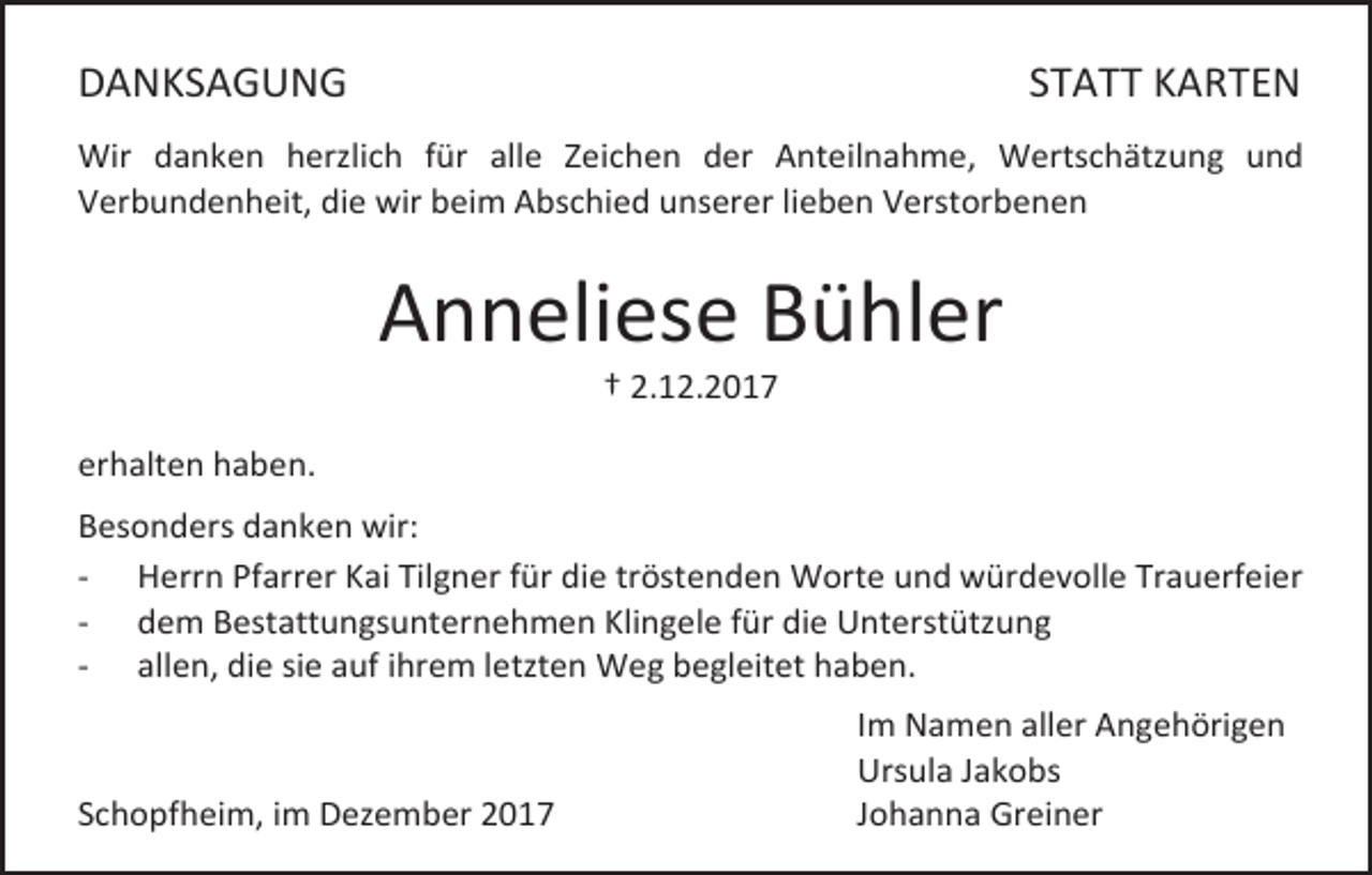 <p>DANKSAGUNG</p><p>STATT KARTEN</p><p>Wir danken herzlich für alle Zeichen der Anteilnahme, Wertschätzung und<br />Verbundenheit, die wir beim Abschied unserer lieben Verstorbenen</p><p>Anneliese Bühler<br />† 2.12.2017</p><p>erhalten haben.<br />Besonders danken wir:<br />- Herrn Pfarrer Kai Tilgner für die tröstenden Worte und würdevolle Trauerfeier<br />- dem Bestattungsunternehmen Klingele für die Unterstützung<br />- allen, die sie auf ihrem letzten Weg begleitet haben.</p><p>Schopfheim, im Dezember 2017</p><p>Im Namen aller Angehörigen<br />Ursula Jakobs<br />Johanna Greiner</p>