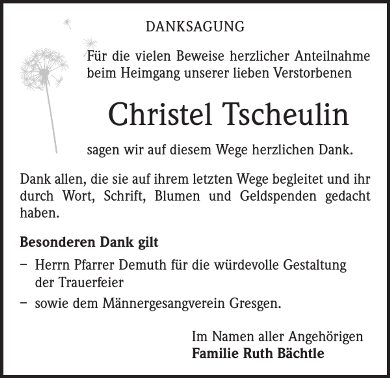 <p>DANKSAGUNG<br />Für die vielen Beweise herzlicher Anteilnahme<br />beim Heimgang unserer lieben ­Verstorbenen</p><p>Christel Tscheulin<br />sagen wir auf diesem Wege herzlichen Dank.<br />Dank allen, die sie auf ihrem letzten Wege begleitet und ihr<br />durch Wort, Schrift, Blumen und Geldspenden gedacht<br />haben.<br />Besonderen Dank gilt<br />– Herrn Pfarrer Demuth für die würde­volle Gestaltung<br />der Trauerfeier<br />– sowie dem Männergesangverein Gresgen.<br />Im Namen aller Angehörigen<br />Familie Ruth Bächtle</p>