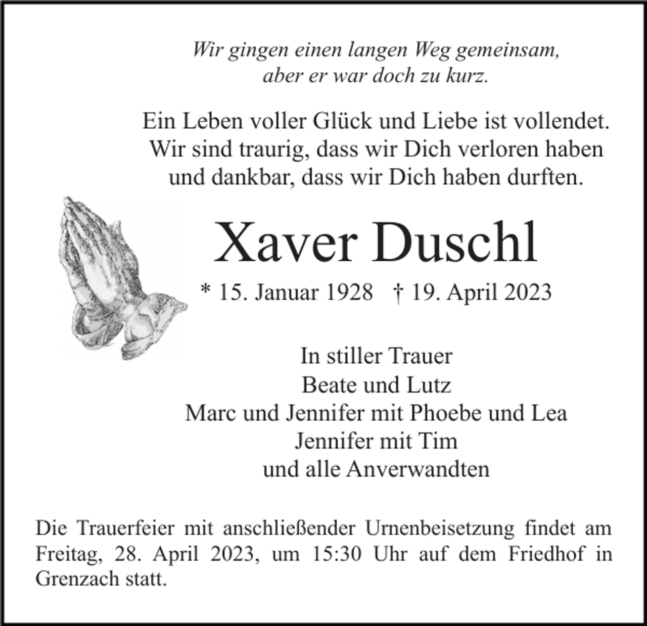 <p>Wir gingen einen langen Weg gemeinsam,<br />aber er war doch zu kurz.</p><p>Ein Leben voller Glück und Liebe ist vollendet.<br />Wir sind traurig, dass wir Dich verloren haben<br />und dankbar, dass wir Dich haben durften.</p><p>Xaver Duschl<br />* 15. Januar 1928 † 19. April 2023<br />In stiller Trauer<br />Beate und Lutz<br />Marc und Jennifer mit Phoebe und Lea<br />Jennifer mit Tim<br />und alle Anverwandten<br />Die Trauerfeier mit anschließender Urnenbeisetzung findet am<br />Freitag, 28. April 2023, um 15:30 Uhr auf dem Friedhof in<br />Grenzach statt.</p>