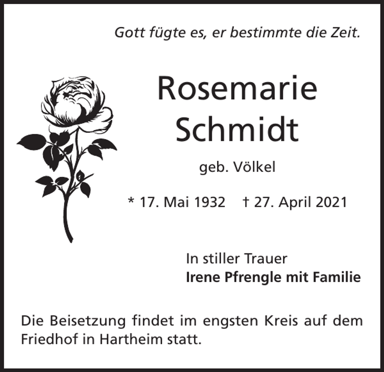 <p>Gott fügte es, er bestimmte die Zeit.</p><p>Rosemarie<br />Schmidt<br />geb. Völkel<br />* 17. Mai 1932</p><p>† 27. April 2021</p><p>In stiller Trauer<br />Irene Pfrengle mit Familie<br />Die Beisetzung findet im engsten Kreis auf dem<br />Friedhof in Hartheim statt.</p>