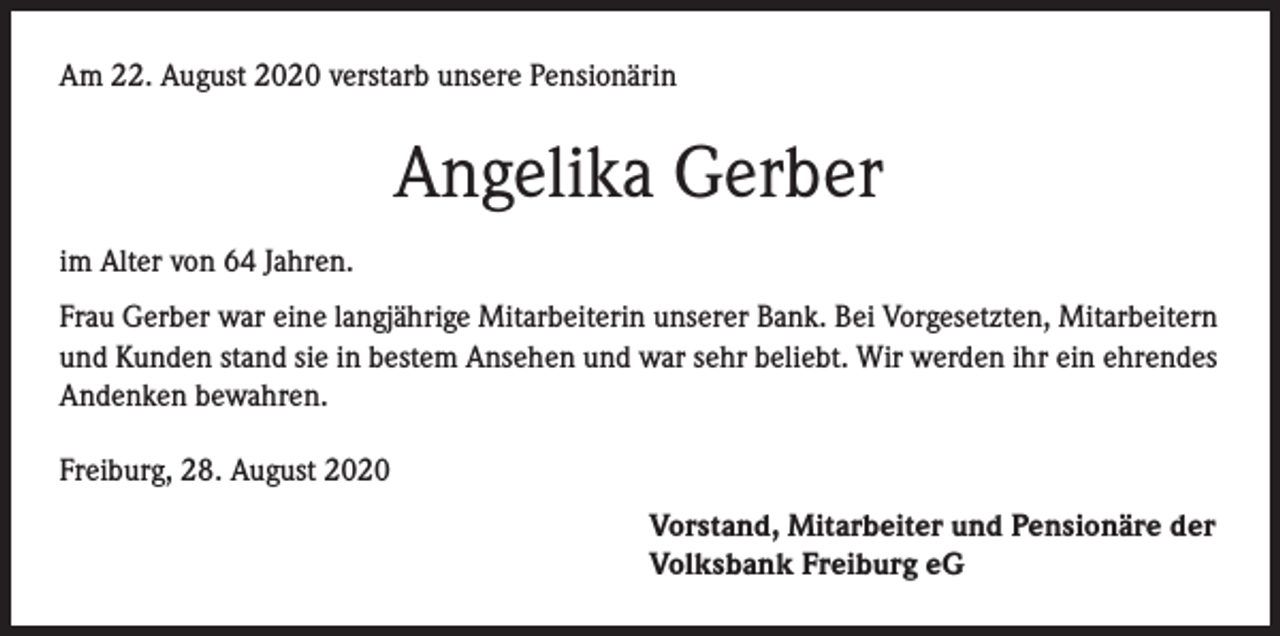 <p>Am 22. August 2020 verstarb unsere Pensionärin</p><p>Angelika Gerber<br />im Alter von 64 Jahren.<br />Frau Gerber war eine langjährige Mitarbeiterin unserer Bank. Bei Vorgesetzten, Mitarbeitern<br />und Kunden stand sie in bestem Ansehen und war sehr beliebt. Wir werden ihr ein ehrendes<br />Andenken bewahren.<br />Freiburg, 28. August 2020<br />Vorstand, Mitarbeiter und Pensionäre der<br />Volksbank Freiburg eG</p>