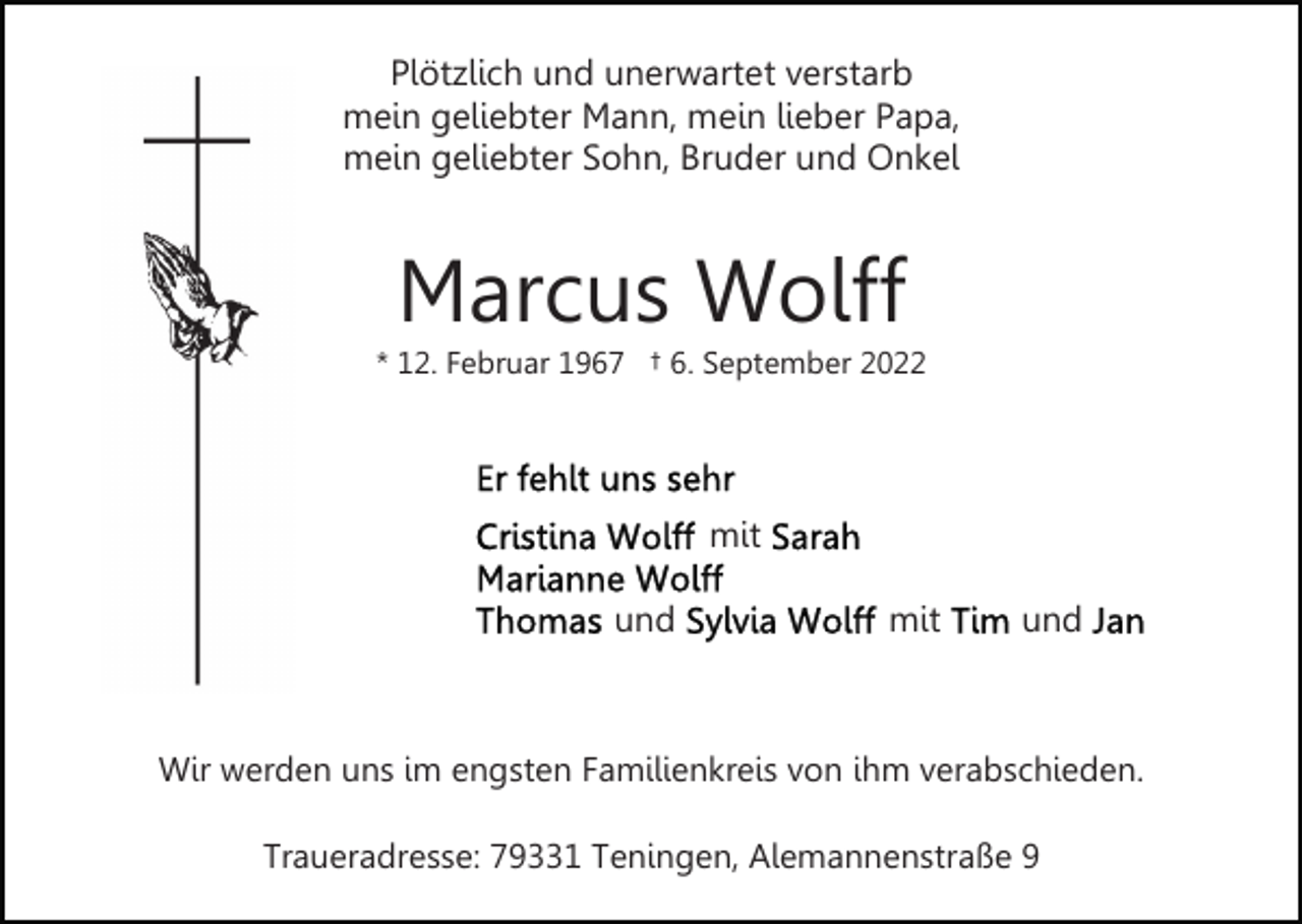 <p>Plötzlich und unerwartet verstarb<br />mein geliebter Mann, mein lieber Papa,<br />mein geliebter Sohn, Bruder und Onkel</p><p>Marcus Wolff<br />* 12. Februar 1967 † 6. September 2022</p><p>mit<br />und</p><p>mit</p><p>und</p><p>Wir werden uns im engsten Familienkreis von ihm verabschieden.<br />Traueradresse: 79331 Teningen, Alemannenstraße 9</p>