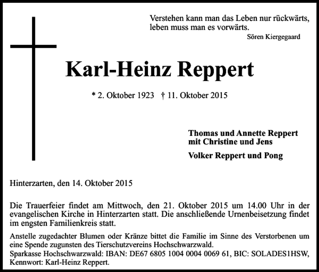 <p>Verstehen kann man das Leben nur rückwärts,<br />leben muss man es vorwärts.<br />Sören Kiergegaard</p><p>Karl-Heinz Reppert<br />* 2. Oktober 1923 † 11. Oktober 2015</p><p>Thomas und Annette Reppert<br />mit Christine und Jens<br />Volker Reppert und Pong<br />Hinterzarten, den 14. Oktober 2015<br />Die Trauerfeier findet am Mittwoch, den 21. Oktober 2015 um 14.00 Uhr in der<br />evangelischen Kirche in Hinterzarten statt. Die anschließende Urnenbeisetzung findet<br />im engsten Familienkreis statt.<br />Anstelle zugedachter Blumen oder Kränze bittet die Familie im Sinne des Verstorbenen um<br />eine Spende zugunsten des Tierschutzvereins Hochschwarzwald.<br />Sparkasse Hochschwarzwald: IBAN: DE67 6805 1004 0004 0069 61, BIC: SOLADES1HSW,<br />Kennwort: Karl-Heinz Reppert.</p>