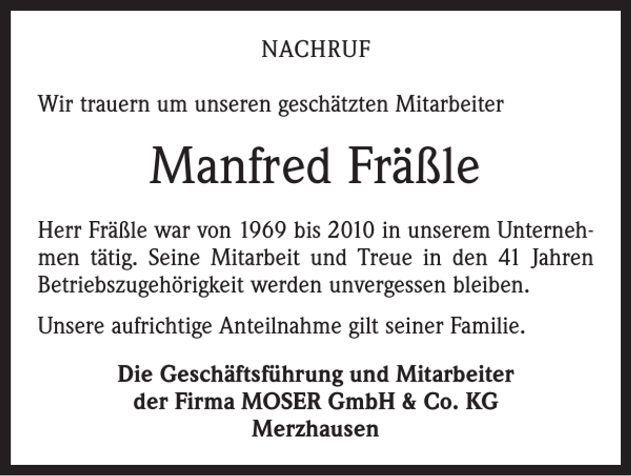 <p>NACHRUF<br />Wir trauern um unseren geschätzten Mitarbeiter</p><p>Manfred Fräßle<br />Herr Fräßle war von 1969 bis 2010 in unserem Unternehmen tätig. Seine Mitarbeit und Treue in den 41 Jahren<br />Betriebszugehörigkeit werden unvergessen bleiben.<br />Unsere aufrichtige Anteilnahme gilt seiner Familie.<br />Die Geschäftsführung und Mitarbeiter<br />der Firma MOSER GmbH &amp; Co. KG<br />Merzhausen</p>