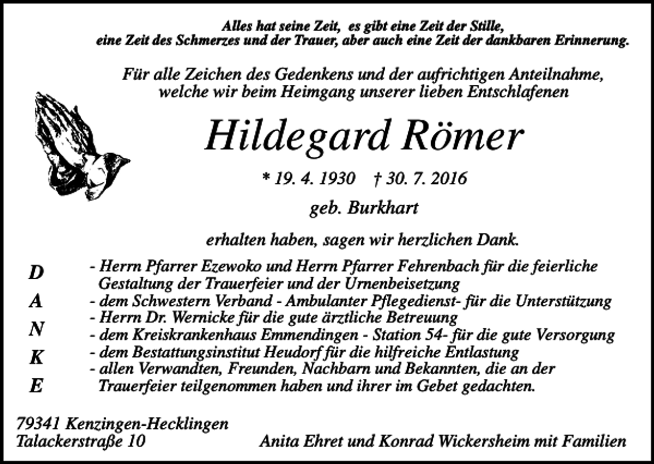 <p>Alles hat seine Zeit, es gibt eine Zeit der Stille,<br />eine Zeit des Schmerzes und der Trauer, aber auch eine Zeit der dankbaren Erinnerung.</p><p>Für alle Zeichen des Gedenkens und der aufrichtigen Anteilnahme,<br />welche wir beim Heimgang unserer lieben Entschlafenen</p><p>Hildegard Römer<br />* 19. 4. 1930</p><p>† 30. 7. 2016</p><p>geb. Burkhart</p><p>D<br />A<br />N<br />K<br />E</p><p>erhalten haben, sagen wir herzlichen Dank.<br />- Herrn Pfarrer Ezewoko und Herrn Pfarrer Fehrenbach für die feierliche<br />Gestaltung der Trauerfeier und der Urnenbeisetzung<br />- dem Schwestern Verband - Ambulanter Pflegedienst- für die Unterstützung<br />- Herrn Dr. Wernicke für die gute ärztliche Betreuung<br />- dem Kreiskrankenhaus Emmendingen - Station 54- für die gute Versorgung<br />- dem Bestattungsinstitut Heudorf für die hilfreiche Entlastung<br />- allen Verwandten, Freunden, Nachbarn und Bekannten, die an der<br />Trauerfeier teilgenommen haben und ihrer im Gebet gedachten.</p><p>79341 Kenzingen-Hecklingen<br />Talackerstraße 10</p><p>Anita Ehret und Konrad Wickersheim mit Familien</p>