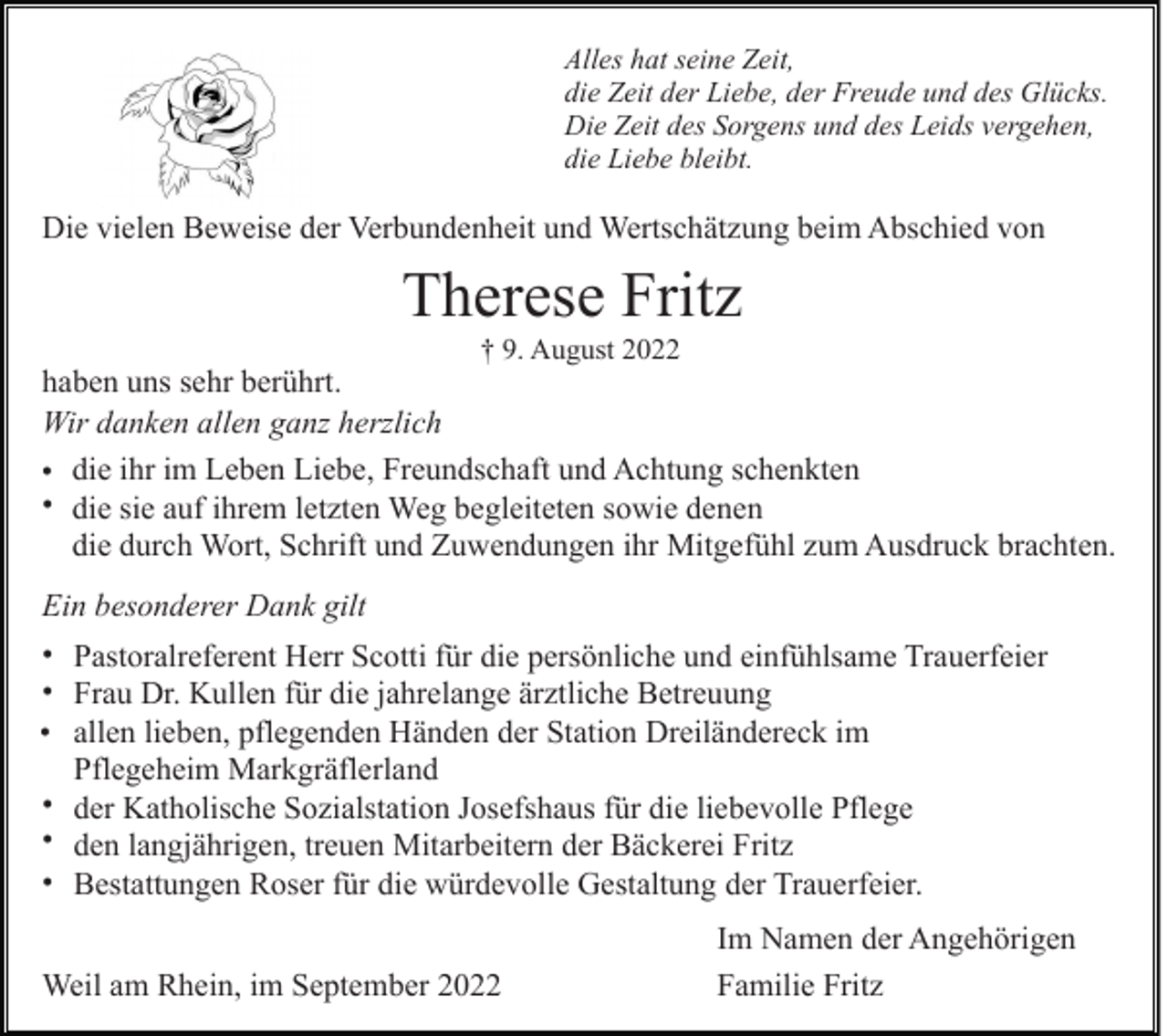 <p>Alles hat seine Zeit,<br />die Zeit der Liebe, der Freude und des Glücks.<br />Die Zeit des Sorgens und des Leids vergehen,<br />die Liebe bleibt.</p><p>Die vielen Beweise der Verbundenheit und Wertschätzung beim Abschied von</p><p>Therese Fritz<br />† 9. August 2022</p><p>haben uns sehr berührt.<br />Wir danken allen ganz herzlich<br />• die ihr im Leben Liebe, Freundschaft und Achtung schenkten<br />• die sie auf ihrem letzten Weg begleiteten sowie denen<br />die durch Wort, Schrift und Zuwendungen ihr Mitgefühl zum Ausdruck brachten.<br />Ein besonderer Dank gilt<br />• Pastoralreferent Herr Scotti für die persönliche und einfühlsame Trauerfeier<br />• Frau Dr. Kullen für die jahrelange ärztliche Betreuung<br />• allen lieben, pflegenden Händen der Station Dreiländereck im<br />Pflegeheim Markgräflerland<br />• der Katholische Sozialstation Josefshaus für die liebevolle Pflege<br />• den langjährigen, treuen Mitarbeitern der Bäckerei Fritz<br />• Bestattungen Roser für die würdevolle Gestaltung der Trauerfeier.<br />Weil am Rhein, im September 2022</p><p>Im Namen der Angehörigen<br />Familie Fritz</p>