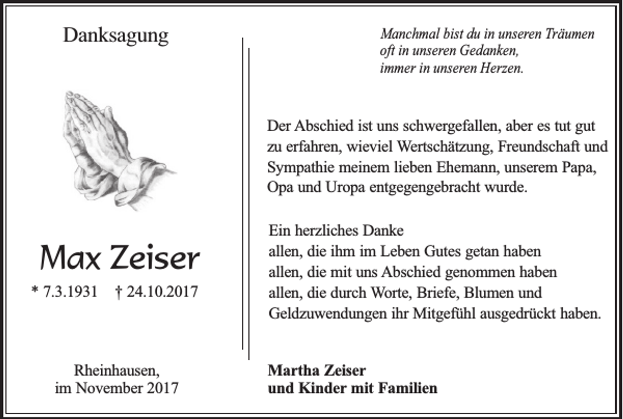 <p>DDanksagung<br />a n k sa g u n g</p><p>MManchmal<br />a n c h m a l bist<br />bist du<br />du iinn uunseren<br />n se re n Träumen<br />T rä u m e n<br />ooftft in<br />n se re n Gedanken,<br />G ed a n ken ,<br />in uunseren<br />immer<br />in uunseren<br />im m e r in<br />n se re n Herzen.<br />H e rze n .</p><p>DDer<br />e r Abschied<br />A b sc h ie d iist<br />st uns<br />un s sc<br />schwergefallen,<br />h w e rg e fa lle n , aber<br />ab e r es<br />es tu<br />tutt gut<br />gu t<br />zu<br />z u eerfahren,<br />rfa h re n , wieviel<br />wie v ie l WWertschätzung,<br />e rtsc h ä tz u n g , Freundschaft<br />Fre u n d sc h a ft und<br />un d<br />SSympathie<br />y m p a th ie meinem<br />m e in e m l lieben<br />ie b e n Ehemann,<br />E h e m a n n , unserem<br />un se re m PPapa,<br />ap a,<br />O p a und<br />u n d Uropa<br />U ro p a eentgegengebracht<br />n tg e g e n g e b ra c h t wurde.<br />wu rd e .<br />Opa</p><p>MMax<br />a x ZZeiser<br />ei s e r<br />** 77.3.1931<br />.3 .1 9 3 1</p><p>†† 224.10.2017<br />4 .1 0 .2 0 1 7</p><p>RRheinhausen,<br />h e in h a u se n ,<br />im NNovember<br />o v e m b e r 2017<br />20 1 7<br />im</p><p>E in hherzliches<br />Ein<br />e rz lic h e s Danke<br />Da n k e<br />aallen,<br />lle n , die<br />die iihm<br />h m i im<br />m LLeben<br />e b e n Gutes<br />G u te s getan<br />ge ta n hhaben<br />ab en<br />a lle n , die<br />die mit<br />m it uns<br />un s AAbschied<br />b sc h ie d ggenommen<br />e n o m m e n hhaben<br />ab en<br />allen,<br />a lle n , die<br />die durch<br />d u rc h Worte,<br />W o rte , Briefe,<br />Brie fe , Blumen<br />Blu m e n uund<br />nd<br />allen,<br />G e ld z u w e n d u n g e n iihr<br />h r Mitgefühl<br />Mitg e fü h l ausgedrückt<br />au sg e d rü c k t haben.<br />ha b e n .<br />Geldzuwendungen<br />MMartha<br />a r th a Zeiser<br />Z e ise r<br />u n d Kinder<br />K in d e r mit<br />mit Familien<br />Fa m ilie n<br />und</p>