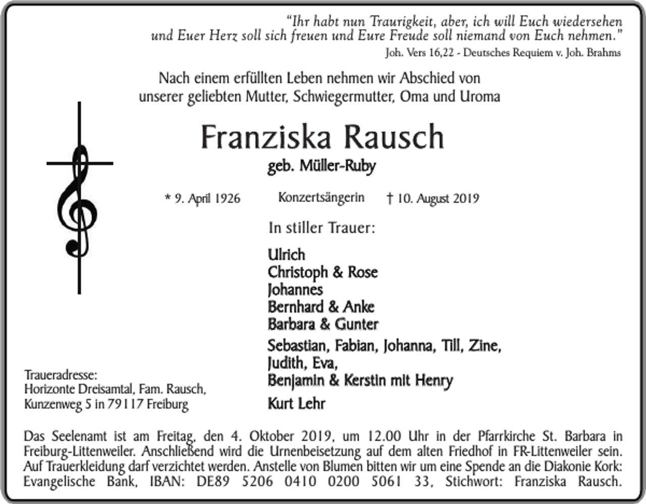 <p>“Ihr habt nun Traurigkeit, aber, ich will Euch wiedersehen<br />und Euer Herz soll sich freuen und Eure Freude soll niemand von Euch nehmen.”<br />Joh. Vers 16,22 - Deutsches Requiem v. Joh. Brahms</p><p>Nach einem erfüllten Leben nehmen wir Abschied von<br />unserer geliebten Mutter, Schwiegermutter, Oma und Uroma</p><p>Franziska Rausch<br />geb. Müller-Ruby</p><p>* 9. April 1926</p><p>Konzertsängerin</p><p>10. August 2019</p><p>In stiller Trauer:</p><p>Traueradresse:<br />Horizonte Dreisamtal, Fam. Rausch,<br />Kunzenweg 5 in 79117 Freiburg</p><p>Ulrich<br />Christoph &amp; Rose<br />Johannes<br />Bernhard &amp; Anke<br />Barbara &amp; Gunter<br />Sebastian, Fabian, Johanna, Till, Zine,<br />Judith, Eva,<br />Benjamin &amp; Kerstin mit Henry<br />Kurt Lehr</p><p>Das Seelenamt ist am Freitag, den 4. Oktober 2019, um 12.00 Uhr in der Pfarrkirche St. Barbara in<br />Freiburg-Littenweiler. Anschließend wird die Urnenbeisetzung auf dem alten Friedhof in FR-Littenweiler sein.<br />Auf Trauerkleidung darf verzichtet werden. Anstelle von Blumen bitten wir um eine Spende an die Diakonie Kork:<br />Evangelische Bank, IBAN: DE89 5206 041200 5061 33, Stichwort: Franziska Rausch.</p>