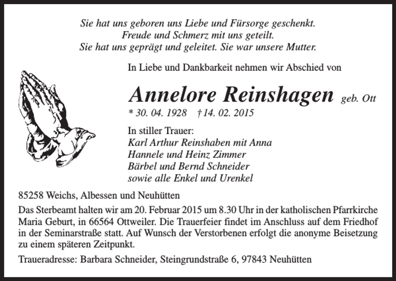 <p>Sie hat uns geboren uns Liebe und Fürsorge geschenkt.<br />Freude und Schmerz mit uns geteilt.<br />Sie hat uns geprägt und geleitet. Sie war unsere Mutter.<br />In Liebe und Dankbarkeit nehmen wir Abschied von</p><p>Annelore Reinshagen geb. Ott<br />* 30. 04. 1928 † 14. 02. 2015<br />In stiller Trauer:<br />Karl Arthur Reinshaben mit Anna<br />Hannele und Heinz Zimmer<br />Bärbel und Bernd Schneider<br />sowie alle Enkel und Urenkel<br />85258 Weichs, Albessen und Neuhütten<br />Das Sterbeamt halten wir am 20. Februar 2015 um 8.30 Uhr in der katholischen P<br />­ farrkirche<br />Maria Geburt, in 66564 Ottweiler. Die Trauerfeier findet im Anschluss auf dem Friedhof<br />in der Seminarstraße statt. Auf Wunsch der Verstorbenen erfolgt die anonyme Beisetzung<br />zu einem späteren Zeitpunkt.<br />Traueradresse: Barbara Schneider, Steingrundstraße 6, 97843 Neuhütten</p>