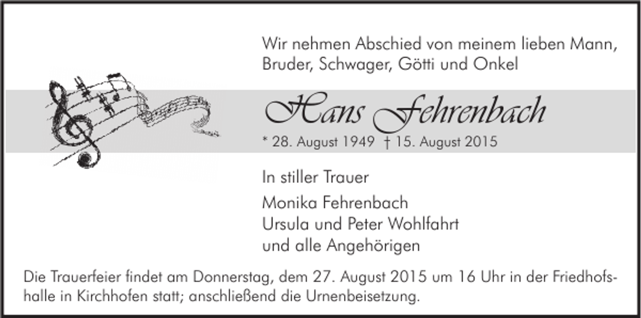 <p>Wir nehmen Abschied von meinem lieben Mann,<br />Bruder, Schwager, Götti und Onkel</p><p>Hans Fehrenbach<br />* 28. August 1949 † 15. August 2015</p><p>In stiller Trauer<br />Monika Fehrenbach<br />Ursula und Peter Wohlfahrt<br />und alle Angehörigen<br />Die Trauerfeier findet am Donnerstag, dem 27. August 2015 um 16 Uhr in der Friedhofshalle in Kirchhofen statt; anschließend die Urnenbeisetzung.</p>