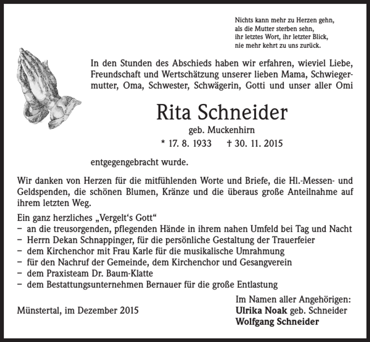 <p>Nichts kann mehr zu Herzen gehn,<br />als die Mutter sterben sehn,<br />ihr letztes Wort, ihr letzter Blick,<br />nie mehr kehrt zu uns zurück.</p><p>In den Stunden des Abschieds haben wir erfahren, wieviel Liebe,<br />Freundschaft und Wertschätzung unserer lieben Mama, Schwiegermutter, Oma, Schwester, Schwägerin, Gotti und unser aller Omi</p><p>Rita Schneider<br />geb. Muckenhirn<br />* 17. 8. 1933 † 30. 11. 2015</p><p>entgegengebracht wurde.<br />Wir danken von Herzen für die mitfühlenden Worte und Briefe, die Hl.-Messen- und<br />Geldspenden, die schönen Blumen, Kränze und die überaus große Anteilnahme auf<br />ihrem letzten Weg.<br />Ein ganz herzliches „Vergelt‘s Gott“<br />– an die treusorgenden, pflegenden Hände in ihrem nahen Umfeld bei Tag und Nacht<br />– Herrn Dekan Schnappinger, für die persönliche Gestaltung der Trauerfeier<br />– dem Kirchenchor mit Frau Karle für die musikalische Umrahmung<br />– für den Nachruf der Gemeinde, dem Kirchenchor und Gesangverein<br />– dem Praxisteam Dr. Baum-Klatte<br />– dem Bestattungsunternehmen Bernauer für die große Entlastung</p><p>Im Namen aller Angehörigen:<br />Münstertal, im Dezember 2015<br />U<br />lrika Noak geb. Schneider<br />Wolfgang Schneider</p>