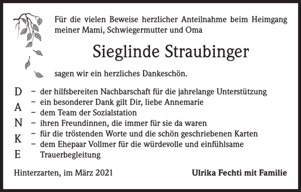 <p>Für die vielen Beweise herzlicher Anteilnahme beim Heimgang<br />meiner Mami, Schwiegermutter und Oma</p><p>Sieglinde Straubinger<br />sagen wir ein herzliches Dankeschön.</p><p>D<br />A<br />N<br />K<br />E</p><p>– der hilfsbereiten Nachbarschaft für die jahrelange Unterstützung<br />– ein besonderer Dank gilt Dir, liebe Annemarie<br />– dem Team der Sozialstation<br />– ihren Freundinnen, die immer für sie da waren<br />– für die tröstenden Worte und die schön geschriebenen Karten<br />– dem Ehepaar Vollmer für die würdevolle und einfühlsame<br />­Trauerbegleitung</p><p>Hinterzarten, im März 2021</p><p>Ulrika Fechti mit Familie</p>