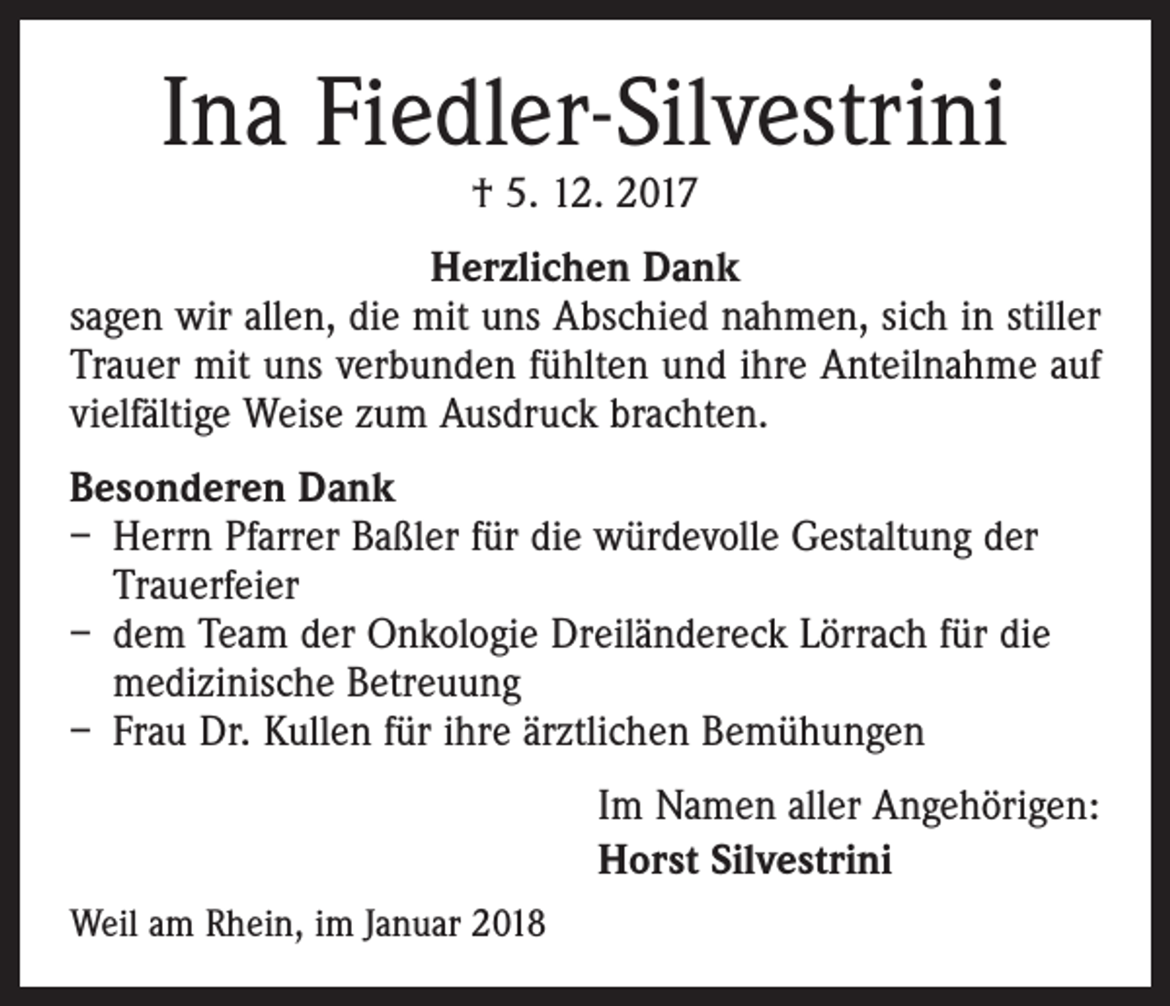 <p>Ina Fiedler-Silvestrini<br />† 5. 12. 2017</p><p>Herzlichen Dank<br />sagen wir allen, die mit uns Abschied nahmen, sich in stiller<br />Trauer mit uns verbunden fühlten und ihre Anteilnahme auf<br />vielfältige Weise zum Ausdruck brachten.<br />Besonderen Dank<br />– Herrn Pfarrer Baßler für die würdevolle Gestaltung der<br />Trauerfeier<br />– dem Team der Onkologie Dreiländereck Lörrach für die<br />medizinische Betreuung<br />– Frau Dr. Kullen für ihre ärztlichen Bemühungen</p><p>Weil am Rhein, im Januar 2018</p><p>Im Namen aller Angehörigen:<br />Horst Silvestrini</p>