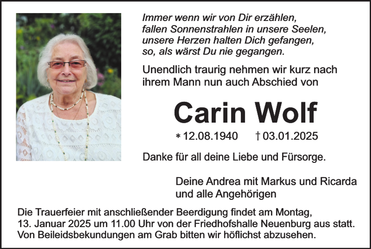 <p>Immer wenn wir von Dir erzählen,<br />fallen Sonnenstrahlen in unsere Seelen,<br />unsere Herzen halten Dich gefangen,<br />so, als wärst Du nie gegangen.</p><p>Unendlich traurig nehmen wir kurz nach<br />ihrem Mann nun auch Abschied von</p><p>Carin Wolf<br />* 12.08.1940</p><p>† 03.01.2025</p><p>Danke für all deine Liebe und Fürsorge.<br />Deine Andrea mit Markus und Ricarda<br />und alle Angehörigen<br />Die Trauerfeier mit anschließender Beerdigung findet am Montag,<br />13. Januar 2025 um 11.00 Uhr von der Friedhofshalle Neuenburg aus statt.<br />Von Beileidsbekundungen am Grab bitten wir höflichst abzusehen.</p>