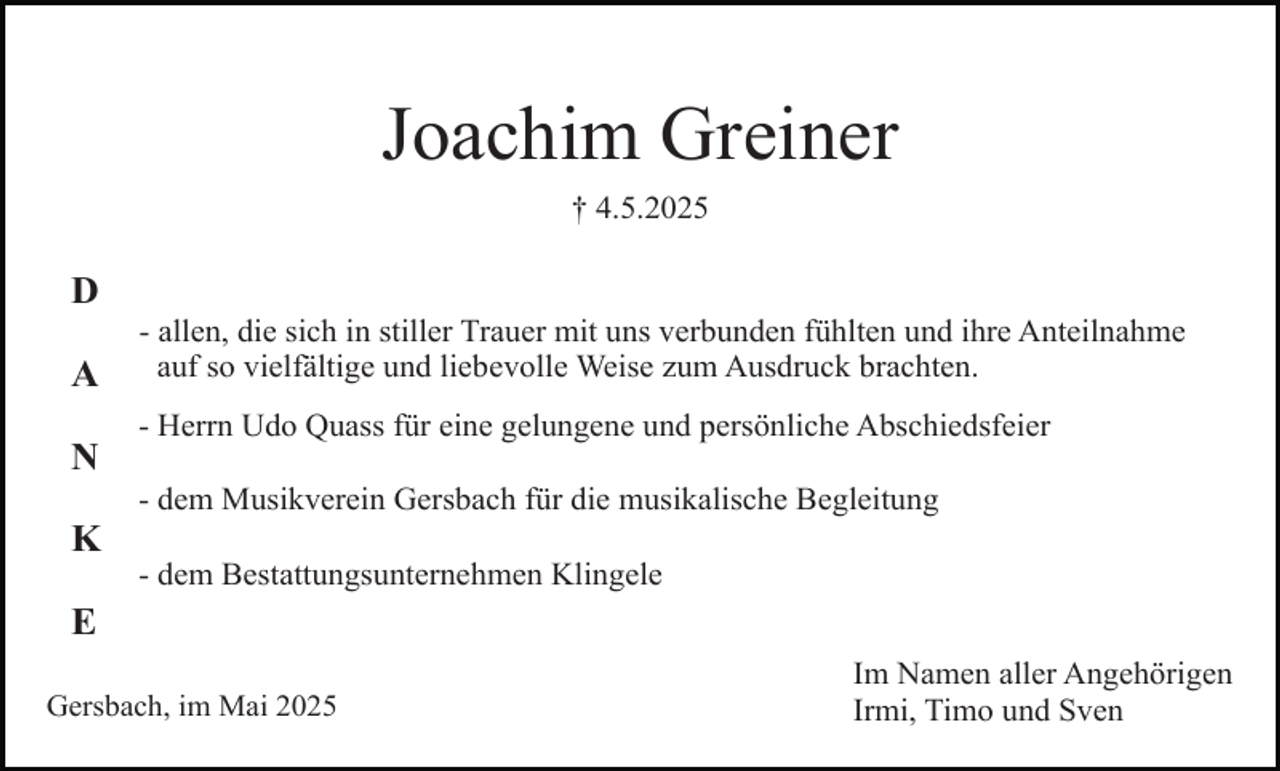 <p>Joachim Greiner<br />† 4.5.2025</p><p>D<br />A<br />N<br />K<br />E</p><p>- allen, die sich in stiller Trauer mit uns verbunden fühlten und ihre Anteilnahme<br />auf so vielfältige und liebevolle Weise zum Ausdruck brachten.<br />- Herrn Udo Quass für eine gelungene und persönliche Abschiedsfeier<br />- dem Musikverein Gersbach für die musikalische Begleitung<br />- dem Bestattungsunternehmen Klingele</p><p>Gersbach, im Mai 2025</p><p>Im Namen aller Angehörigen<br />Irmi, Timo und Sven</p>