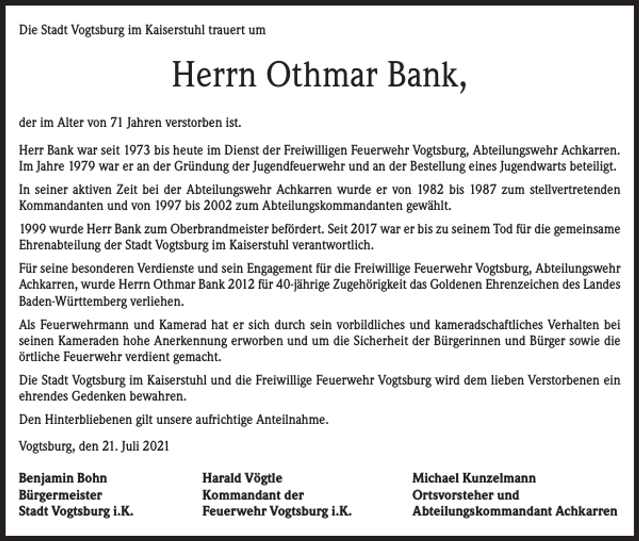 <p>Die Stadt Vogtsburg im Kaiserstuhl trauert um</p><p>Herrn Othmar Bank,<br />der im Alter von 71 Jahren verstorben ist.<br />Herr Bank war seit 1973 bis heute im Dienst der Freiwilligen Feuerwehr Vogtsburg, Abteilungswehr Achkarren.<br />Im Jahre 1979 war er an der Gründung der Jugendfeuerwehr und an der Bestellung eines Jugendwarts beteiligt.<br />In seiner aktiven Zeit bei der Abteilungswehr Achkarren wurde er von 1982 bis 1987 zum stellvertretenden<br />Kommandanten und von 1997 bis 2002 zum Abteilungskommandanten gewählt.<br />1999 wurde Herr Bank zum Oberbrandmeister befördert. Seit 2017 war er bis zu seinem Tod für die gemeinsame<br />Ehrenabteilung der Stadt Vogtsburg im Kaiserstuhl verantwortlich.<br />Für seine besonderen Verdienste und sein Engagement für die Freiwillige Feuerwehr Vogtsburg, Abteilungswehr<br />Achkarren, wurde Herrn Othmar Bank 2012 für 40-jährige Zugehörigkeit das Goldenen Ehrenzeichen des Landes<br />Baden-Württemberg verliehen.<br />Als Feuerwehrmann und Kamerad hat er sich durch sein vorbildliches und kameradschaftliches Verhalten bei<br />seinen Kameraden hohe Anerkennung erworben und um die Sicherheit der Bürgerinnen und Bürger sowie die<br />örtliche Feuerwehr verdient gemacht.<br />Die Stadt Vogtsburg im Kaiserstuhl und die Freiwillige Feuerwehr Vogtsburg wird dem lieben Verstorbenen ein<br />ehrendes Gedenken bewahren.<br />Den Hinterbliebenen gilt unsere aufrichtige Anteilnahme.<br />Vogtsburg, den 21. Juli 2021<br />Benjamin Bohn<br />Bürgermeister<br />Stadt Vogtsburg i.K.</p><p>Harald Vögtle<br />Kommandant der<br />Feuerwehr Vogtsburg i.K.</p><p>Michael Kunzelmann<br />Ortsvorsteher und<br />Abteilungskommandant Achkarren</p>