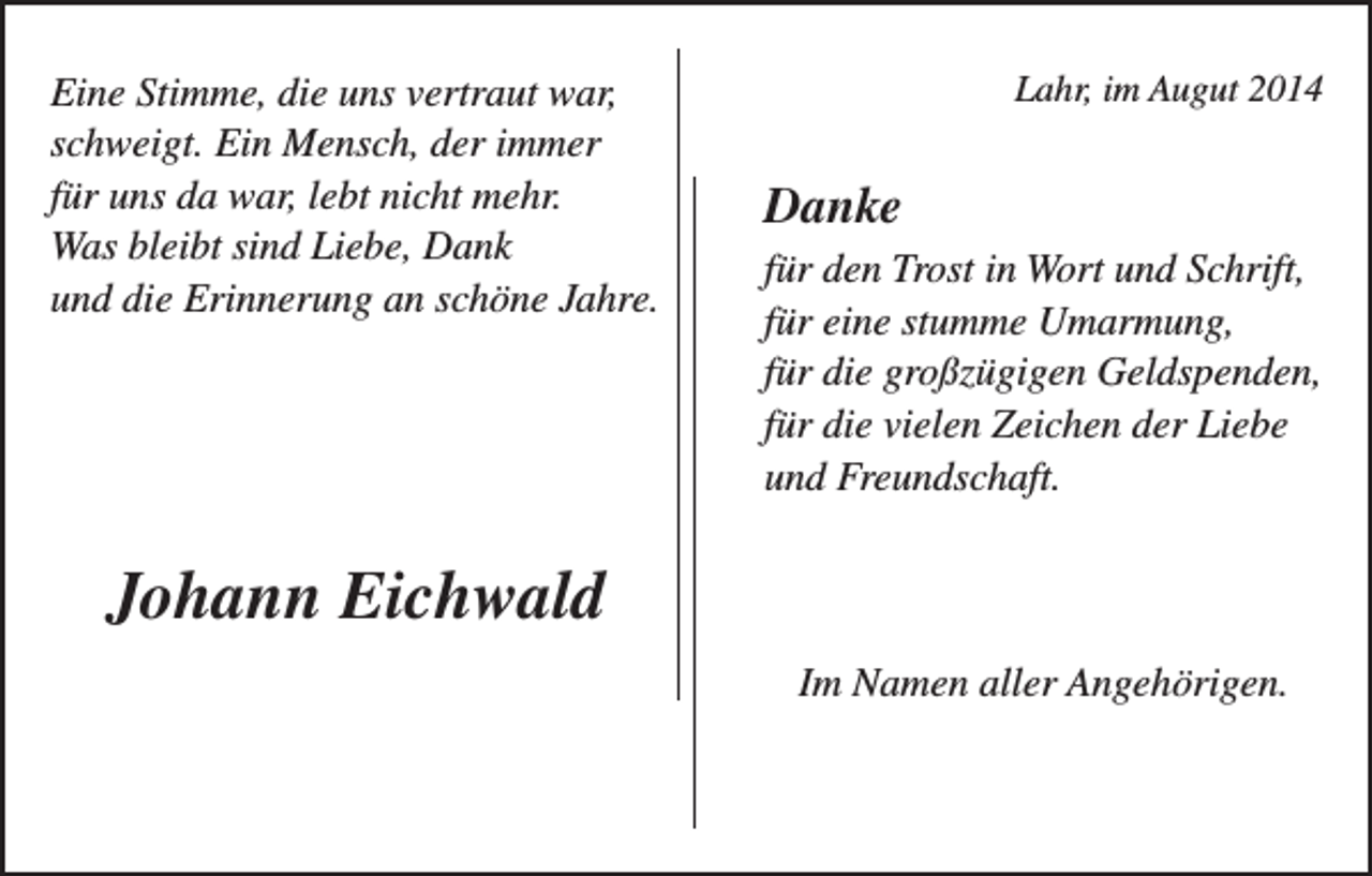 <p>Eine Stimme, die uns vertraut war,<br />schweigt. Ein Mensch, der immer<br />für uns da war, lebt nicht mehr.<br />Was bleibt sind Liebe, Dank<br />und die Erinnerung an schöne Jahre.</p><p>Lahr, im Augut 2014</p><p>Danke<br />für den Trost in Wort und Schrift,<br />für eine stumme Umarmung,<br />für die großzügigen Geldspenden,<br />für die vielen Zeichen der Liebe<br />und Freundschaft.</p><p>Johann Eichwald<br />Im Namen aller Angehörigen.</p>