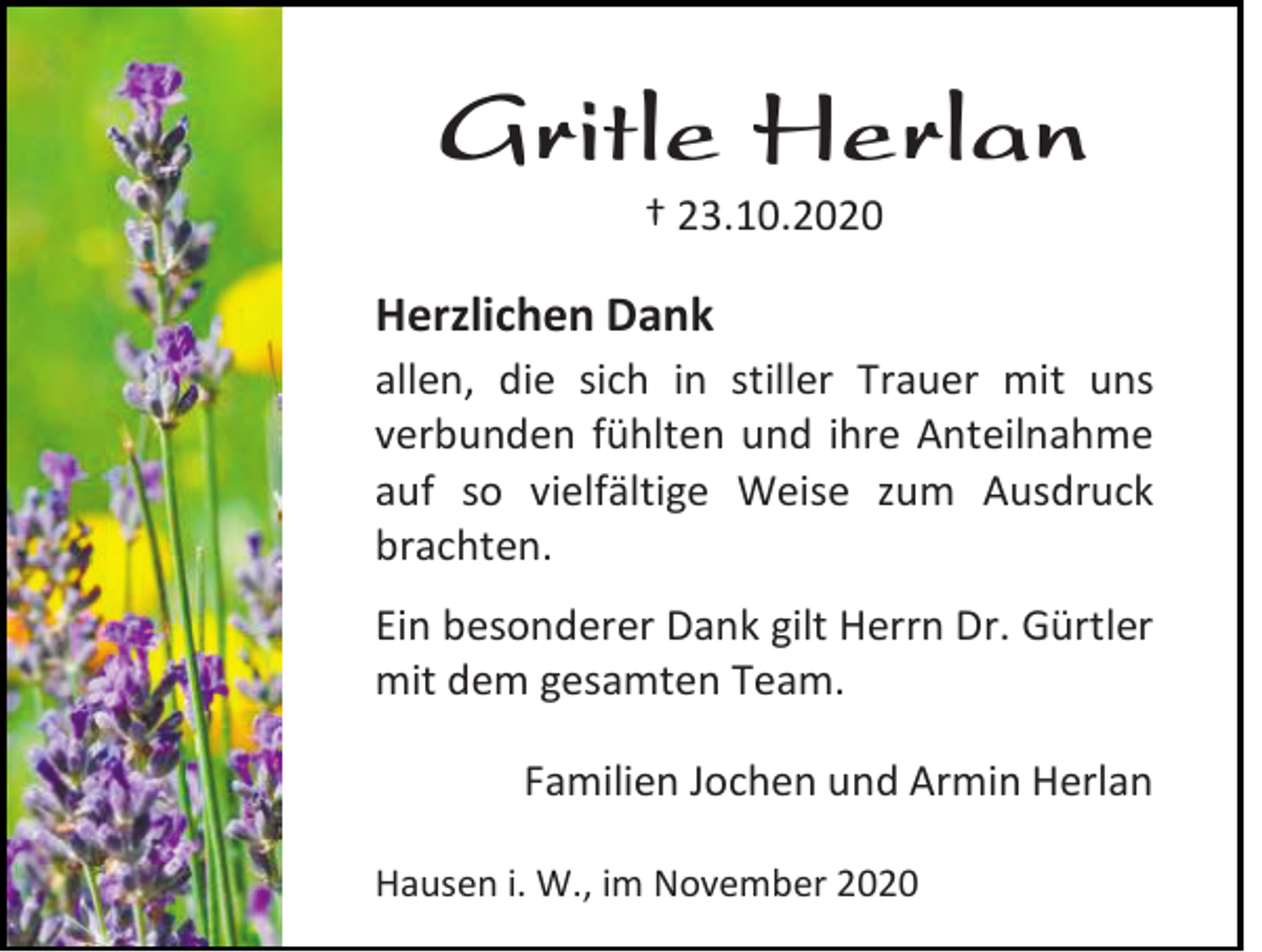<p>Gritle Herlan<br />† 23.10.2020</p><p>Herzlichen Dank<br />allen, die sich in stiller Trauer mit uns<br />verbunden fühlten und ihre Anteilnahme<br />auf so vielfältige Weise zum Ausdruck<br />brachten.<br />Ein besonderer Dank gilt Herrn Dr. Gürtler<br />mit dem gesamten Team.<br />Familien Jochen und Armin Herlan<br />Hausen i. W., im November 2020</p>