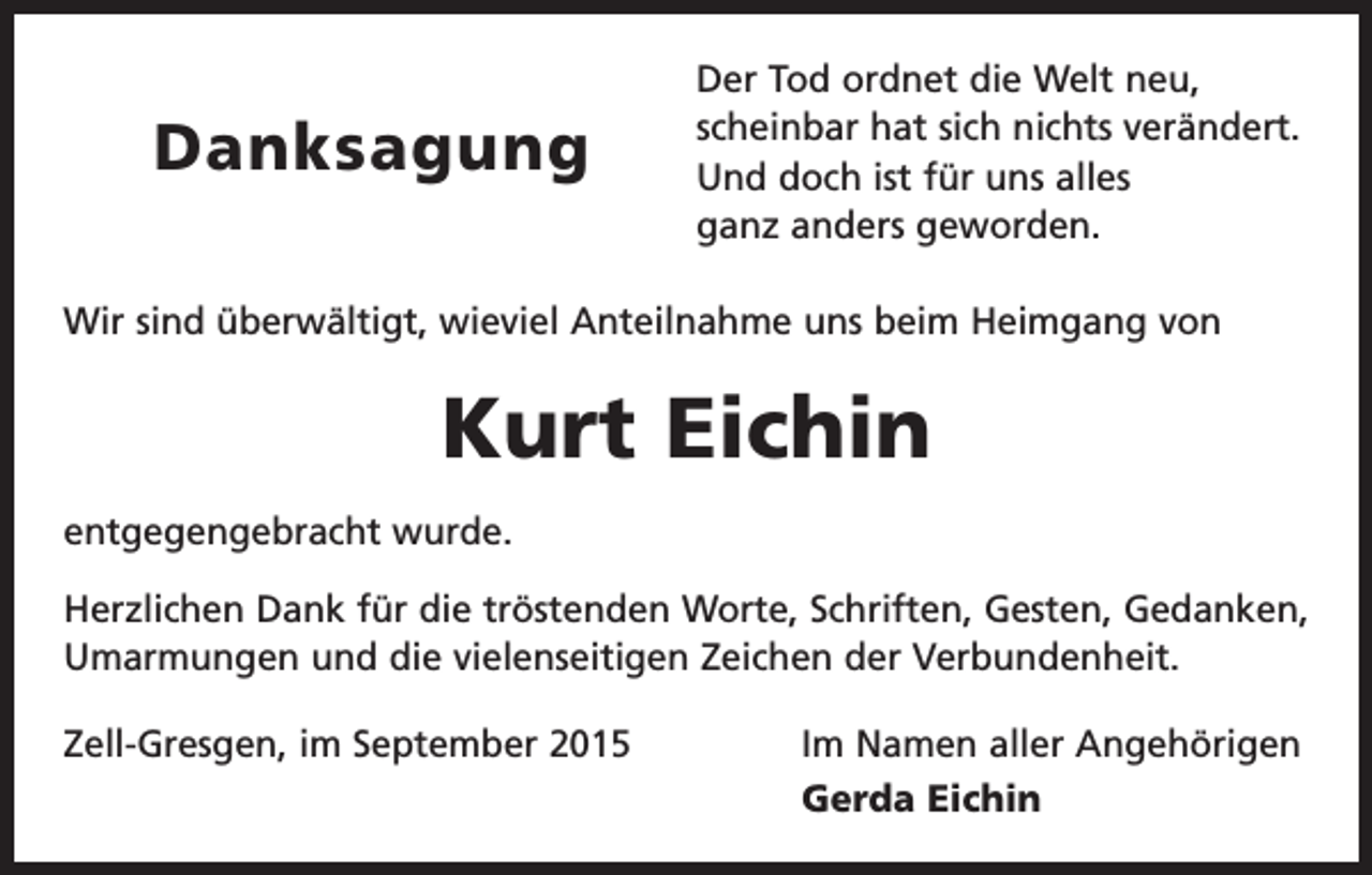 <p>Danksagung</p><p>Der Tod ordnet die Welt neu,<br />scheinbar hat sich nichts verändert.<br />Und doch ist für uns alles<br />ganz anders geworden.</p><p>Wir sind überwältigt, wieviel Anteilnahme uns beim Heimgang von</p><p>Kurt Eichin<br />entgegengebracht wurde.<br />Herzlichen Dank für die tröstenden Worte, Schriften, Gesten, Gedanken,<br />Umarmungen und die vielenseitigen Zeichen der Verbundenheit.<br />Zell-Gresgen, im September 2015</p><p>Im Namen aller Angehörigen<br />Gerda Eichin</p>