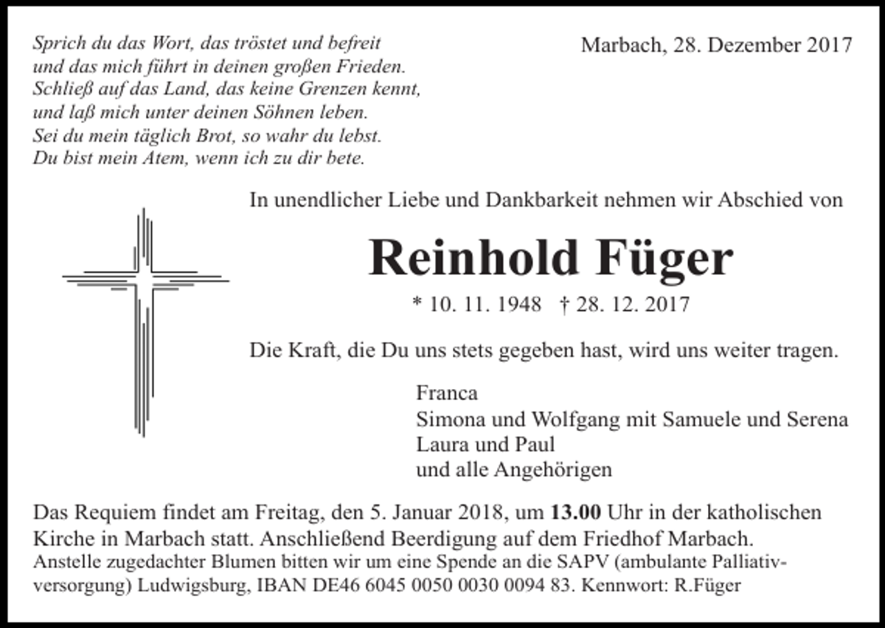 <p>Sprich du das Wort, das tröstet und befreit<br />und das mich führt in deinen großen Frieden.<br />Schließ auf das Land, das keine Grenzen kennt,<br />und laß mich unter deinen Söhnen leben.<br />Sei du mein täglich Brot, so wahr du lebst.<br />Du bist mein Atem, wenn ich zu dir bete.</p><p>Marbach, 28. Dezember 2017</p><p>In unendlicher Liebe und Dankbarkeit nehmen wir Abschied von</p><p>Reinhold Füger<br />* 10. 11. 1948 † 28. 12. 2017</p><p>Die Kraft, die Du uns stets gegeben hast, wird uns weiter tragen.<br />Franca<br />Simona und Wolfgang mit Samuele und Serena<br />Laura und Paul<br />und alle Angehörigen<br />Das Requiem findet am Freitag, den 5. Januar 2018, um 13.00 Uhr in der katholischen<br />Kirche in Marbach statt. Anschließend Beerdigung auf dem Friedhof Marbach.<br />Anstelle zugedachter Blumen bitten wir um eine Spende an die SAPV (ambulante Palliativversorgung) Ludwigsburg, IBAN DE4045 00503094 83. Kennwort: R.Füger</p>