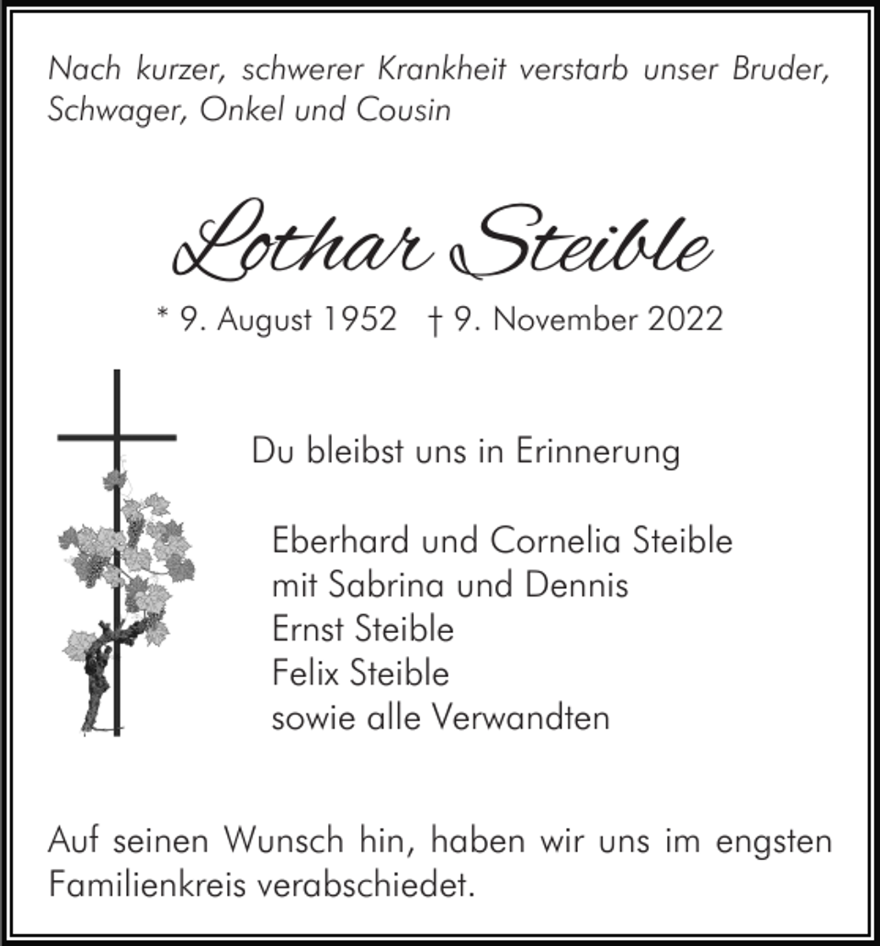 <p>Nach kurzer, schwerer Krankheit verstarb unser Bruder,<br />Schwager, Onkel und Cousin</p><p>Lothar Steible</p><p>* 9. August 1952 † 9. November 2022</p><p>Du bleibst uns in Erinnerung<br />Eberhard und Cornelia Steible<br />mit Sabrina und Dennis<br />Ernst Steible<br />Felix Steible<br />sowie alle Verwandten<br />Auf seinen Wunsch hin, haben wir uns im engsten<br />Familienkreis verabschiedet.</p>
