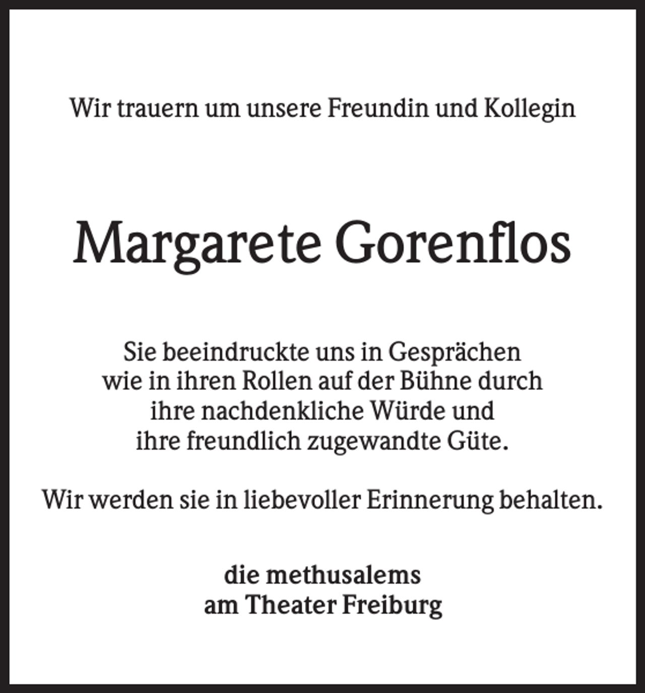 <p>Wir trauern um unsere Freundin und Kollegin</p><p>Margarete Gorenflos<br />Sie beeindruckte uns in Gesprächen<br />wie in ihren Rollen auf der Bühne durch<br />ihre nachdenkliche Würde und<br />ihre freundlich zugewandte Güte.<br />Wir werden sie in liebevoller Erinnerung behalten.<br />die methusalems<br />am Theater Freiburg</p>