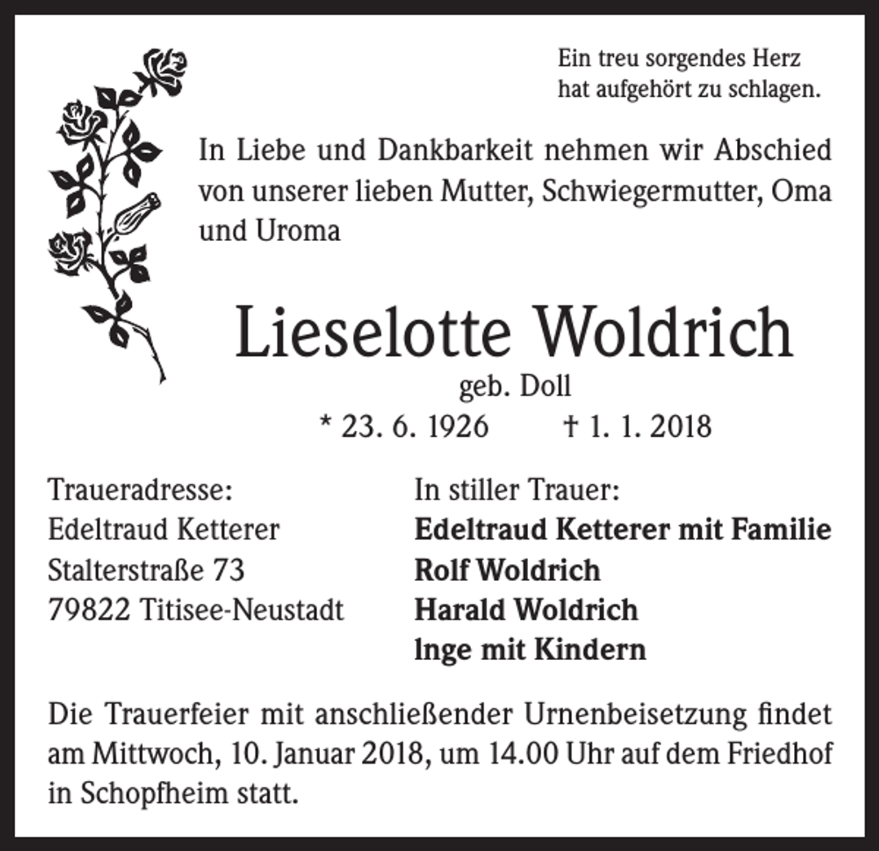 <p>Ein treu sorgendes Herz<br />hat aufgehört zu schlagen.</p><p>In Liebe und Dankbarkeit nehmen wir Abschied<br />von unserer lieben Mutter, Schwiegermutter, Oma<br />und Uroma</p><p>Lieselotte Woldrich<br />geb. Doll<br />* 23. 6. 1926<br />† 1. 1. 2018</p><p>Traueradresse:<br />In stiller Trauer:<br />Edeltraud Ketterer<br />Edeltraud Ketterer mit Familie<br />Stalterstraße 73<br />Rolf Woldrich<br />79822 Titisee-Neustadt Harald Woldrich<br />lnge mit Kindern<br />Die Trauerfeier mit anschließender Urnenbeisetzung findet<br />am Mittwoch, 10. Januar 2018, um 14.00 Uhr auf dem Friedhof<br />in Schopfheim statt.</p>