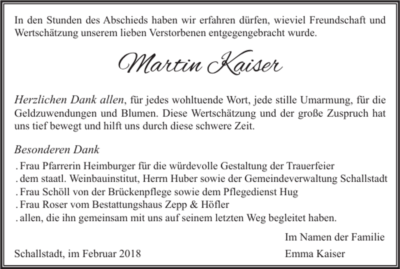 <p>I n den<br />In<br />d e n Stunden<br />St u n d e n des<br />d es Abschieds<br />A bs c hi e ds haben<br />h a b e n wir<br />wir erfahren<br />erf a hr e n dürfen,<br />d ürf e n, wieviel<br />wi e vi el Freundschaft<br />Fr e u n ds c h aft und<br />und<br />Wertschätzung<br />Verstorbenen<br />entgegengebracht<br />Werts<br />c h ät z u n g u unserem<br />ns er e m li lieben<br />e b e n Verst<br />or b e n e n e nt<br />g e g e n g e br a c ht wwurde.<br />ur d e.</p><p>MMartin<br />arti n KKaiser<br />aiser<br />HHerzlichen<br />erzli c h e n DDank<br />a n k all<br />allen<br />e n , ffür<br />ür jjedes<br />e d es wohltuende<br />w o hlt u e n d e Wort,<br />W ort, jjede<br />e d e stille<br />still e Umarmung,<br />U m ar m u n g, ffür<br />ür die<br />di e</p><p>GGeldzuwendungen<br />el d z u w e n d u n g e n uund<br />n d Bl<br />u m e n. Di<br />es e Wertschätzung<br />Werts c h ät z u n g uund<br />n d dder<br />er grgroße<br />o ß e ZZuspruch<br />us pr u c h hhat<br />at<br />Blumen.<br />Diese<br />uuns<br />ns titief<br />ef bbewegt<br />e w e gt uund<br />n d hilft<br />ns ddurch<br />ur c h di<br />es e sschwere<br />c h w er e Zeit.<br />Z eit.<br />hilft uuns<br />diese</p><p>BBesonderen<br />es o n d er e n Dank<br />D a nk<br />. Frau<br />Fr a u Pfarrerin<br />Pf arr eri n Heimburger<br />H ei m b ur g er für<br />f ür die<br />di e würdevolle<br />w ür d e v oll e Gestaltung<br />G est alt u n g der<br />d er Trauerfeier<br />Tr a u erf ei er<br />. dem<br />d e m staatl.<br />st a atl. Weinbauinstitut,<br />Wei n b a ui nstit ut, Herrn<br />H err n Huber<br />H u b er sowie<br />s o wi e der<br />d er Gemeindeverwaltung<br />G e m ei n d e v er w alt u n g Schallstadt<br />S c h allst a dt<br />. Frau<br />Fr a u Schöll<br />S c h öll von<br />v o n der<br />d er Brückenpflege<br />Br ü c k e n pfl e g e sowie<br />s o wi e dem<br />d e m Pflegedienst<br />Pfl e g e di e nst Hug<br />Hug<br />. Frau<br />Fr a u Roser<br />R os er vom<br />v o m Bestattungshaus<br />B est att u n gs h a us Zepp<br />Z e p p &amp;&amp; Höfler<br />H öfl er<br />. allen,<br />all e n, die<br />di e ihn<br />i h n gemeinsam<br />g e m ei ns a m mit<br />mit uns<br />u ns auf<br />a uf seinem<br />s ei n e m letzten<br />l et zt e n Weg<br />We g begleitet<br />b e gl eit et haben.<br />h a b e n.</p><p>Schallstadt,<br />S c h allst a dt, iim<br />m FFebruar<br />e br u ar 22</p><p>IImm Namen<br />N a m e n der<br />d er Familie<br />F a mili e<br />EEmma<br />m m a Kaiser<br />K ais er</p>