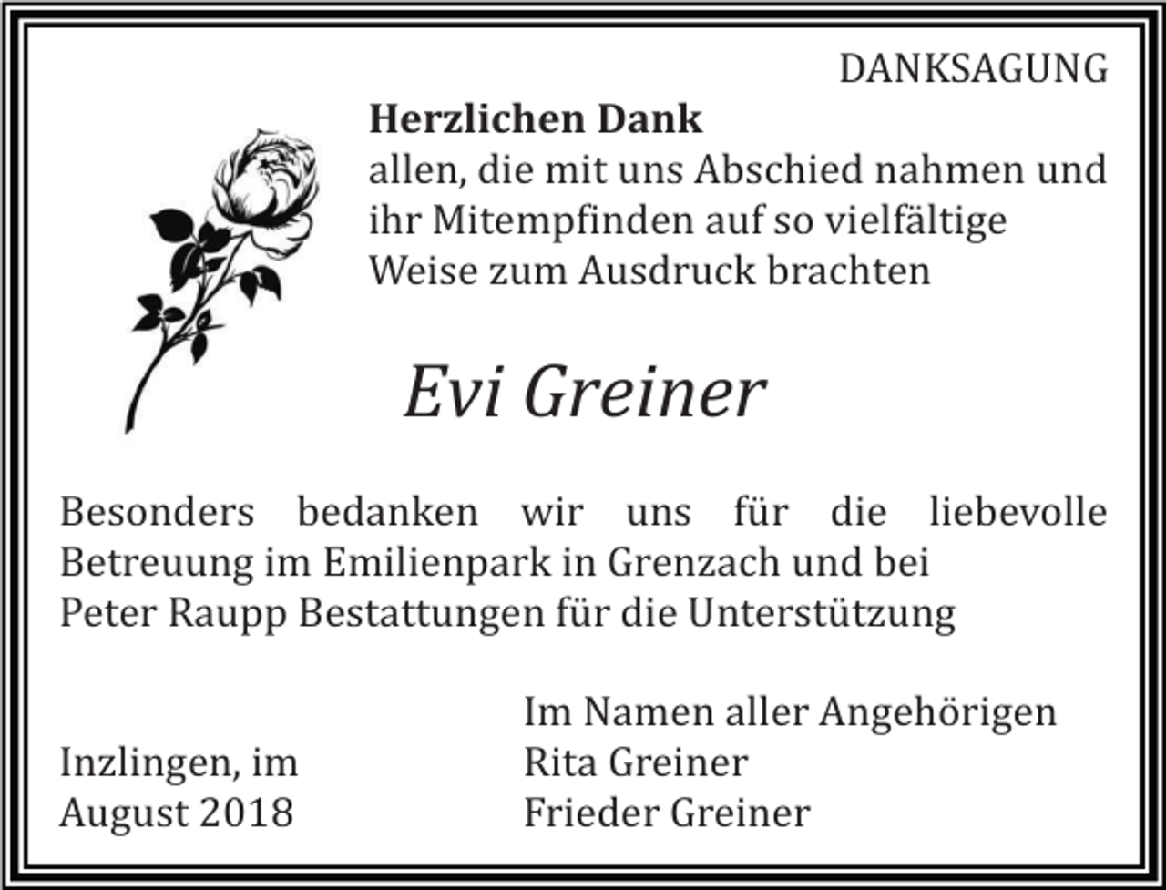 <p>DANKSAGUNG<br />Herzlichen Dank<br />allen, die mit uns Abschied nahmen und<br />ihr Mitempfinden auf so vielfältige<br />Weise zum Ausdruck brachten</p><p>Evi Greiner<br />Besonders bedanken wir uns für die liebevolle<br />Betreuung im Emilienpark in Grenzach und bei<br />Peter Raupp Bestattungen für die Unterstützung</p><p>Inzlingen, im<br />August 2018</p><p>Im Namen aller Angehörigen<br />Rita Greiner<br />Frieder Greiner</p>