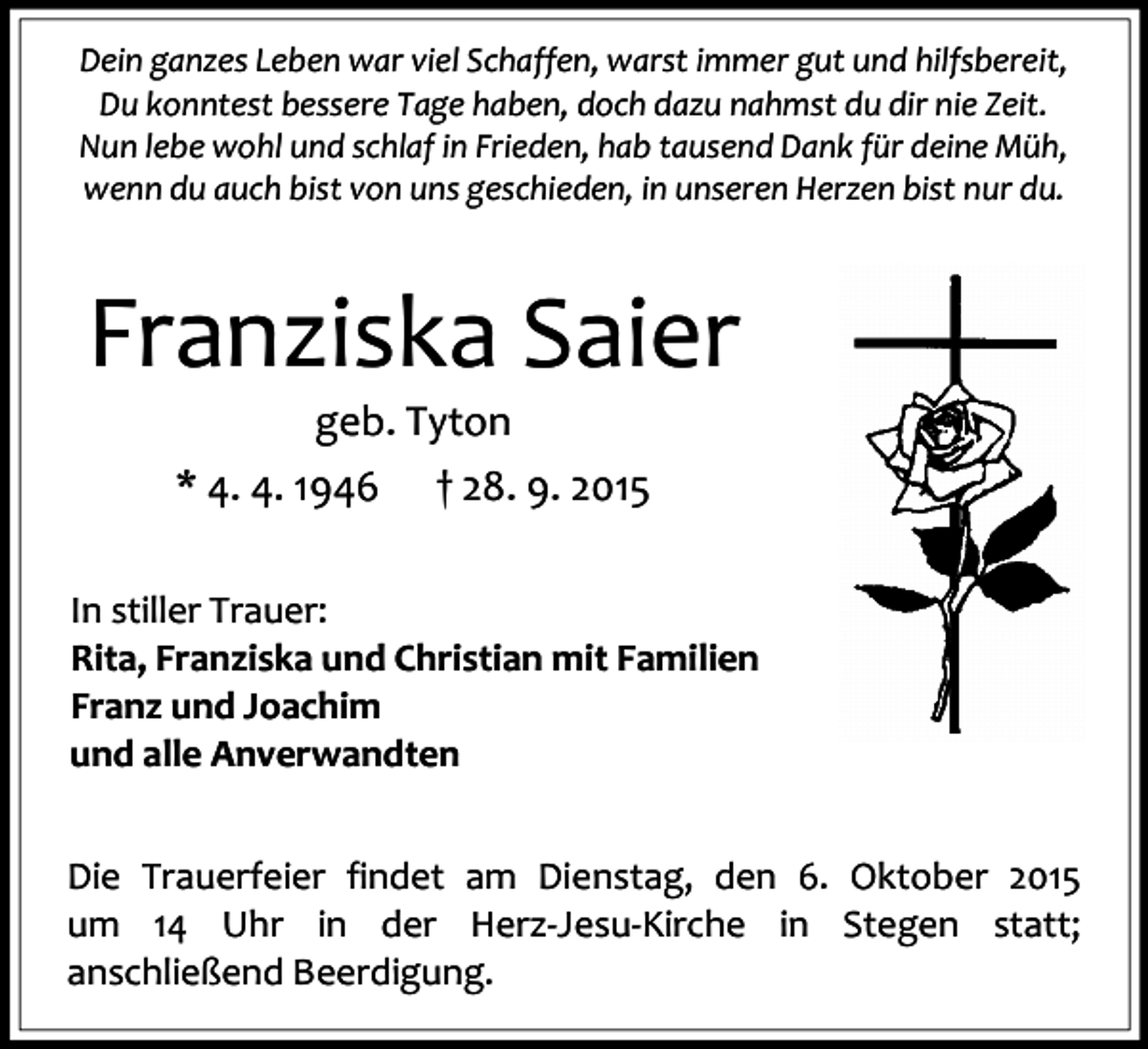 <p>Dein ganzes Leben war viel Schaffen, warst immer gut und hilfsbereit,<br />Du konntest bessere Tage haben, doch dazu nahmst du dir nie Zeit.<br />Nun lebe wohl und schlaf in Frieden, hab tausend Dank für deine Müh,<br />wenn du auch bist von uns geschieden, in unseren Herzen bist nur du.</p><p>Franziska Saier<br />geb. Tyton<br />* 4. 4. 1946 † 28. 9. 2015<br />In stiller Trauer:<br />Rita, Franziska und Christian mit Familien<br />Franz und Joachim<br />und alle Anverwandten<br />Die Trauerfeier findet am Dienstag, den 6. Oktober 2015<br />um 14 Uhr in der Herz-Jesu-Kirche in Stegen statt;<br />anschließend Beerdigung.</p>