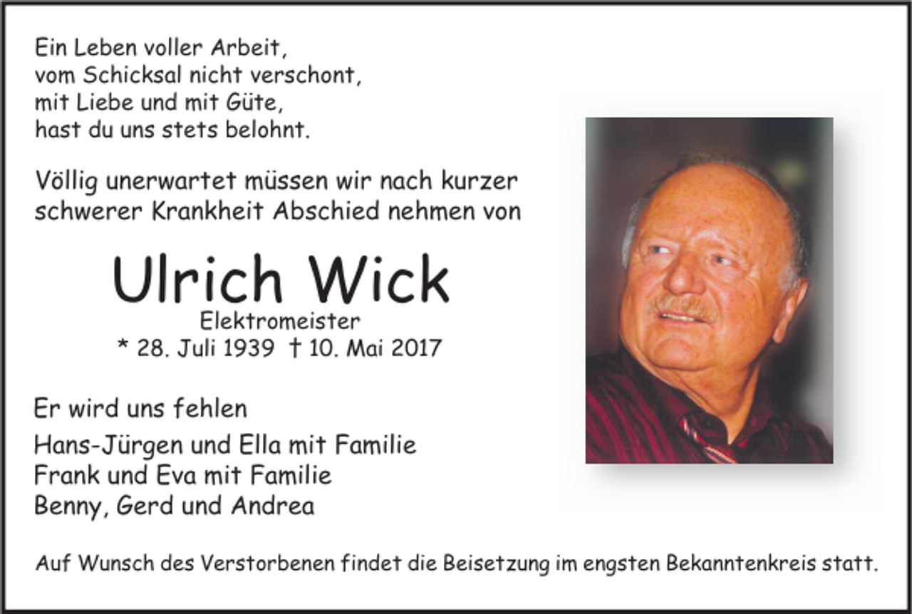 <p>Ein Leben voller Arbeit,<br />vom Schicksal nicht verschont,<br />mit Liebe und mit Güte,<br />hast du uns stets belohnt.</p><p>Völlig unerwartet müssen wir nach kurzer<br />schwerer Krankheit Abschied nehmen von</p><p>Ulrich Wick<br />Elektromeister<br />* 28. Juli 1939 † 10. Mai 2017</p><p>Er wird uns fehlen<br />Hans-Jürgen und Ella mit Familie<br />Frank und Eva mit Familie<br />Benny, Gerd und Andrea<br />Auf Wunsch des Verstorbenen findet die Beisetzung im engsten Bekanntenkreis statt.</p>