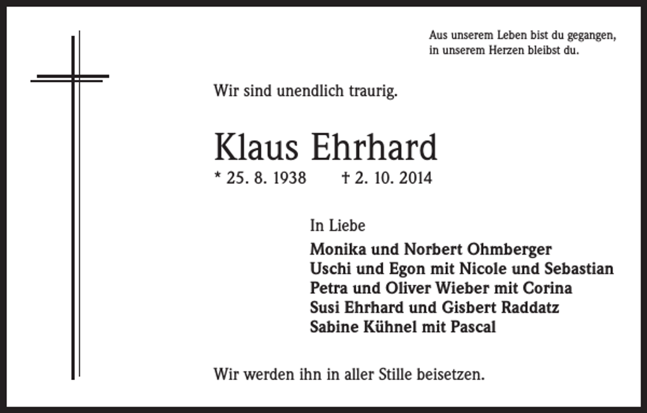 <p>Aus unserem Leben bist du gegangen,<br />in unserem Herzen bleibst du.</p><p>Wir sind unendlich traurig.</p><p>Klaus Ehrhard<br />* 25. 8. 1938 † 2. 10. 2014</p><p>In Liebe<br />Monika und Norbert Ohmberger<br />Uschi und Egon mit Nicole und Sebastian<br />Petra und Oliver Wieber mit Corina<br />Susi Ehrhard und Gisbert Raddatz<br />Sabine Kühnel mit Pascal<br />Wir werden ihn in aller Stille beisetzen.</p>