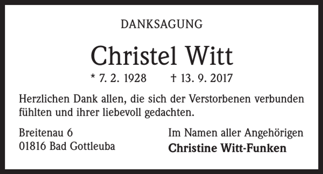 <p>DANKSAGUNG</p><p>Christel Witt</p><p>* 7. 2. 1928 † 13. 9. 2017<br />Herzlichen Dank allen, die sich der Verstorbenen verbunden<br />fühlten und ihrer liebevoll gedachten.<br />Breitenau 6<br />01816 Bad Gottleuba</p><p>Im Namen aller Angehörigen<br />Christine Witt-Funken</p>