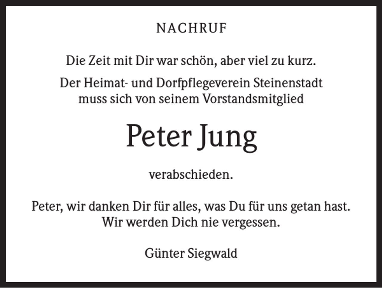 <p>NA CHRUF<br />Die Zeit mit Dir war schön, aber viel zu kurz.<br />Der Heimat- und Dorfpflegeverein Steinenstadt<br />muss sich von seinem Vorstandsmitglied</p><p>Peter Jung<br />verabschieden.<br />Peter, wir danken Dir für alles, was Du für uns getan hast.<br />Wir werden Dich nie vergessen.<br />Günter Siegwald</p>
