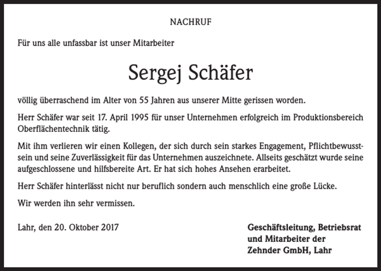 <p>NACHRUF<br />Für uns alle unfassbar ist unser Mitarbeiter</p><p>Sergej Schäfer<br />völlig überraschend im Alter von 55 Jahren aus unserer Mitte gerissen worden.<br />Herr Schäfer war seit 17. April 1995 für unser Unternehmen erfolgreich im Produk­tionsbereich<br />Oberflächentechnik tätig.<br />Mit ihm verlieren wir einen Kollegen, der sich durch sein starkes Engagement, Pflichtbewusstsein und seine Zuverlässigkeit für das Unternehmen auszeichnete. Allseits geschätzt wurde seine<br />aufgeschlossene und hilfsbereite Art. Er hat sich hohes Ansehen erarbeitet.<br />Herr Schäfer hinterlässt nicht nur beruflich sondern auch menschlich eine große Lücke.<br />Wir werden ihn sehr vermissen.<br />Lahr, den 20. Oktober 2017 Geschäftsleitung, Betriebsrat<br />und Mitarbeiter der<br />Zehnder GmbH, Lahr</p>