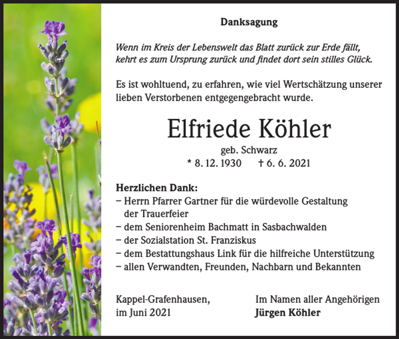 <p>Danksagung<br />Wenn im Kreis der Lebenswelt das Blatt zurück zur Erde fällt,<br />kehrt es zum Ursprung zurück und findet dort sein stilles Glück.</p><p>Es ist wohltuend, zu erfahren, wie viel Wertschätzung unserer<br />lieben Verstorbenen entgegengebracht wurde.</p><p>Elfriede Köhler<br />geb. Schwarz<br />* 8. 12. 1930 † 6. 6. 2021</p><p>Herzlichen Dank:<br />– Herrn Pfarrer Gartner für die würdevolle Gestaltung<br />der Trauerfeier<br />– dem Seniorenheim Bachmatt in Sasbachwalden<br />– der Sozialstation St. Franziskus<br />– dem Bestattungshaus Link für die hilfreiche Unterstützung<br />– allen Verwandten, Freunden, Nachbarn und Bekannten<br />Kappel-Grafenhausen,<br />im Juni 2021</p><p>Im Namen aller Angehörigen<br />Jürgen Köhler</p>