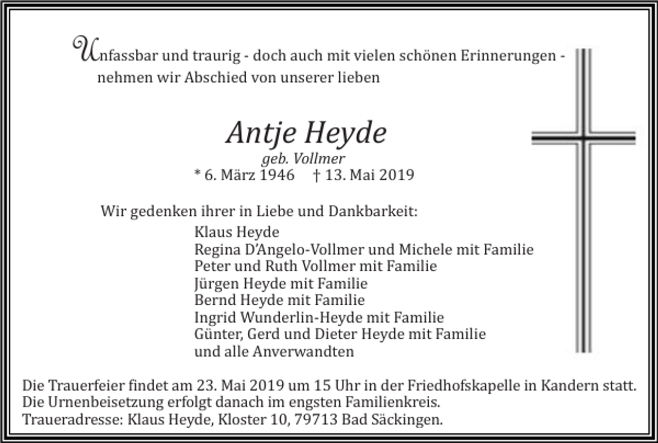 <p>Unfassbar und traurig - doch auch mit vielen schönen Erinnerungen nehmen wir Abschied von unserer lieben</p><p>Antje Heyde<br />geb. Vollmer<br />* 6. Mä rz 1946 † 13. Mai 2019<br />Wir gedenken ihrer in Liebe und Dankbarkeit:<br />Klaus Heyde<br />Regina D’Angelo-Vollmer und Michele mit Familie<br />Peter und Ruth Vollmer mit Familie<br />Jürgen Heyde mit Familie<br />Bernd Heyde mit Familie<br />Ingrid Wunderlin-Heyde mit Familie<br />Günter, Gerd und Dieter Heyde mit Familie<br />und alle Anverwandten<br />Die Trauerfeier findet am 23. Mai 2019 um 15 Uhr in der Friedhofskapelle in Kandern statt.<br />Die Urnenbeisetzung erfolgt danach im engsten Familienkreis.<br />Traueradresse: Klaus Heyde, Kloster 10, 79713 Bad Säckingen.</p>