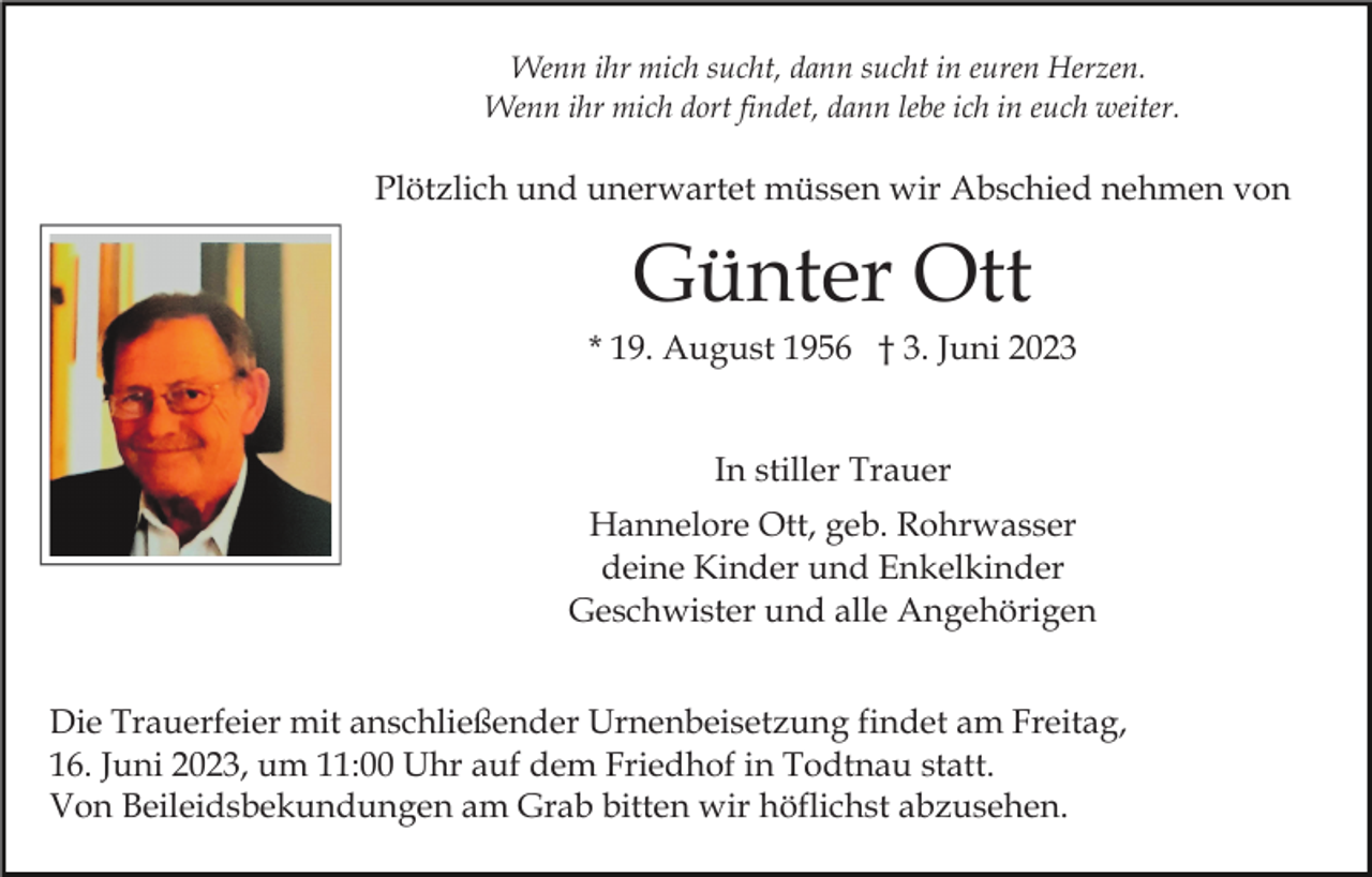 <p>Wenn ihr mich sucht, dann sucht in euren Herzen.<br />Wenn ihr mich dort findet, dann lebe ich in euch weiter.</p><p>Plötzlich und unerwartet müssen wir Abschied nehmen von</p><p>Günter Ott<br />* 19. August 1956 † 3. Juni 2023<br />In stiller Trauer<br />Hannelore Ott, geb. Rohrwasser<br />deine Kinder und Enkelkinder<br />Geschwister und alle Angehörigen<br />Die Trauerfeier mit anschließender Urnenbeisetzung findet am Freitag,<br />16. Juni 2023, um 11:00 Uhr auf dem Friedhof in Todtnau statt.<br />Von Beileidsbekundungen am Grab bitten wir höflichst abzusehen.</p>