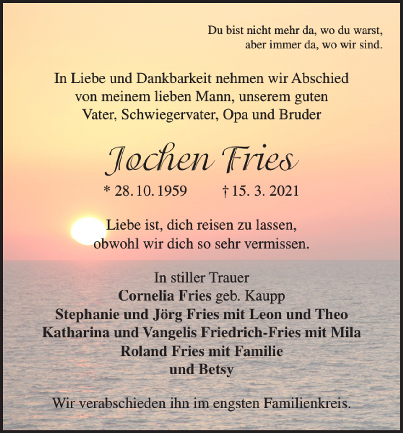 <p>Du bist nicht mehr da, wo du warst,<br />aber immer da, wo wir sind.</p><p>In Liebe und Dankbarkeit nehmen wir Abschied<br />von meinem lieben Mann, unserem guten<br />Vater, Schwiegervater, Opa und Bruder</p><p>Jochen Fries<br />* 28. 10. 1959</p><p>† 15. 3. 2021</p><p>Liebe ist, dich reisen zu lassen,<br />obwohl wir dich so sehr vermissen.<br />In stiller Trauer<br />Cornelia Fries geb. Kaupp<br />Stephanie und Jörg Fries mit Leon und Theo<br />Katharina und Vangelis Friedrich-Fries mit Mila<br />Roland Fries mit Familie<br />und Betsy<br />Wir verabschieden ihn im engsten Familienkreis.</p>