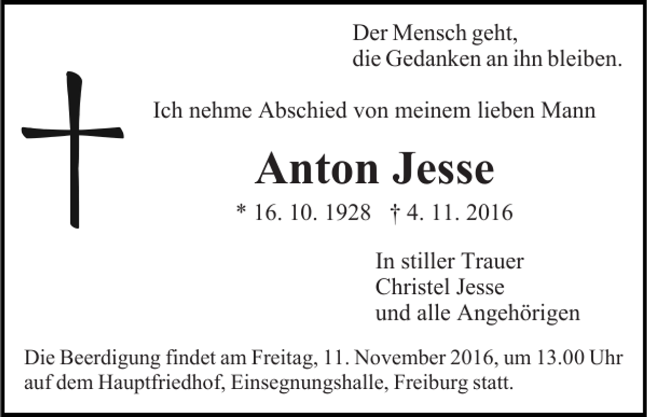 <p>Der Mensch geht,<br />die Gedanken an ihn bleiben.<br />Ich nehme Abschied von meinem lieben Mann</p><p>Anton Jesse</p><p>* 16. 10. 1928 † 4. 11. 2016<br />In stiller Trauer<br />Christel Jesse<br />und alle Angehörigen<br />Die Beerdigung findet am Freitag, 11. November 2016, um 13.00 Uhr<br />auf dem Hauptfriedhof, Einsegnungshalle, Freiburg statt.</p>