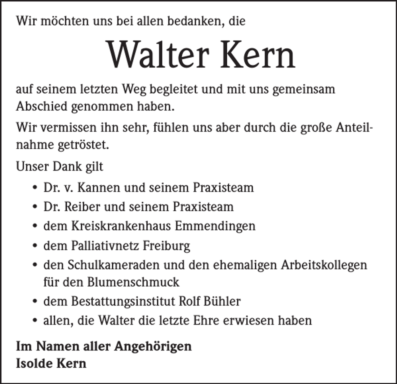 <p>Wir möchten uns bei allen bedanken, die</p><p>Walter Kern<br />auf seinem letzten Weg begleitet und mit uns gemeinsam<br />Abschied genommen haben.<br />Wir vermissen ihn sehr, fühlen uns aber durch die große Anteilnahme getröstet.<br />Unser Dank gilt<br />• Dr. v. Kannen und seinem Praxisteam<br />• Dr. Reiber und seinem Praxisteam<br />• dem Kreiskrankenhaus Emmendingen<br />• dem Palliativnetz Freiburg<br />• d en Schulkameraden und den ehemaligen Arbeitskollegen<br />für den Blumenschmuck<br />• dem Bestattungsinstitut Rolf Bühler<br />• allen, die Walter die letzte Ehre erwiesen haben<br />Im Namen aller Angehörigen<br />Isolde Kern</p>