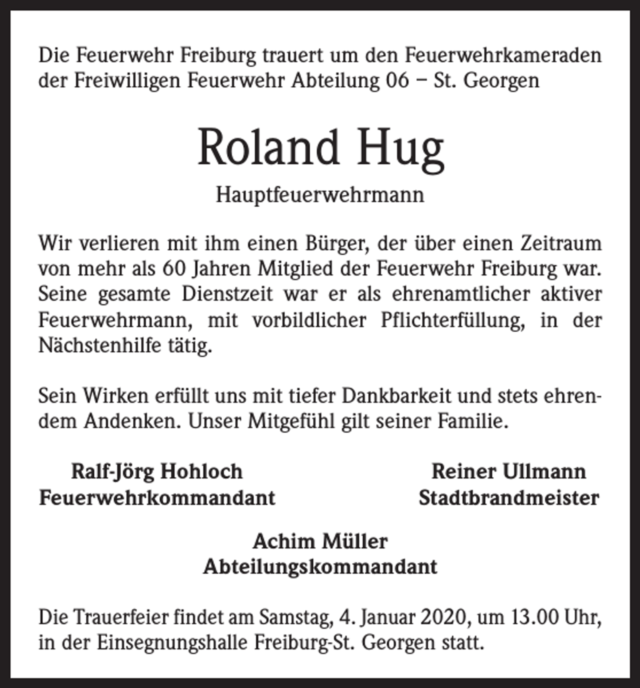 <p>Die Feuerwehr Freiburg trauert um den Feuerwehrkameraden<br />der Freiwilligen Feuerwehr Abteilung 06 – St. Georgen</p><p>Roland Hug<br />Hauptfeuerwehrmann<br />Wir verlieren mit ihm einen Bürger, der über einen Zeitraum<br />von mehr als 60 Jahren Mitglied der Feuerwehr Freiburg war.<br />Seine gesamte Dienstzeit war er als ehrenamtlicher aktiver<br />Feuerwehrmann, mit vorbildlicher Pflichterfüllung, in der<br />Nächstenhilfe tätig.<br />Sein Wirken erfüllt uns mit tiefer Dankbarkeit und stets ehrendem Andenken. Unser Mitgefühl gilt seiner Familie.<br />Ralf-Jörg Hohloch<br />Feuerwehrkommandant</p><p>Reiner Ullmann<br />Stadtbrandmeister</p><p>Achim Müller<br />Abteilungskommandant<br />Die Trauerfeier findet am Samstag, 4. Januar 2020, um 13.00 Uhr,<br />in der Einsegnungshalle Freiburg-St. Georgen statt.</p>