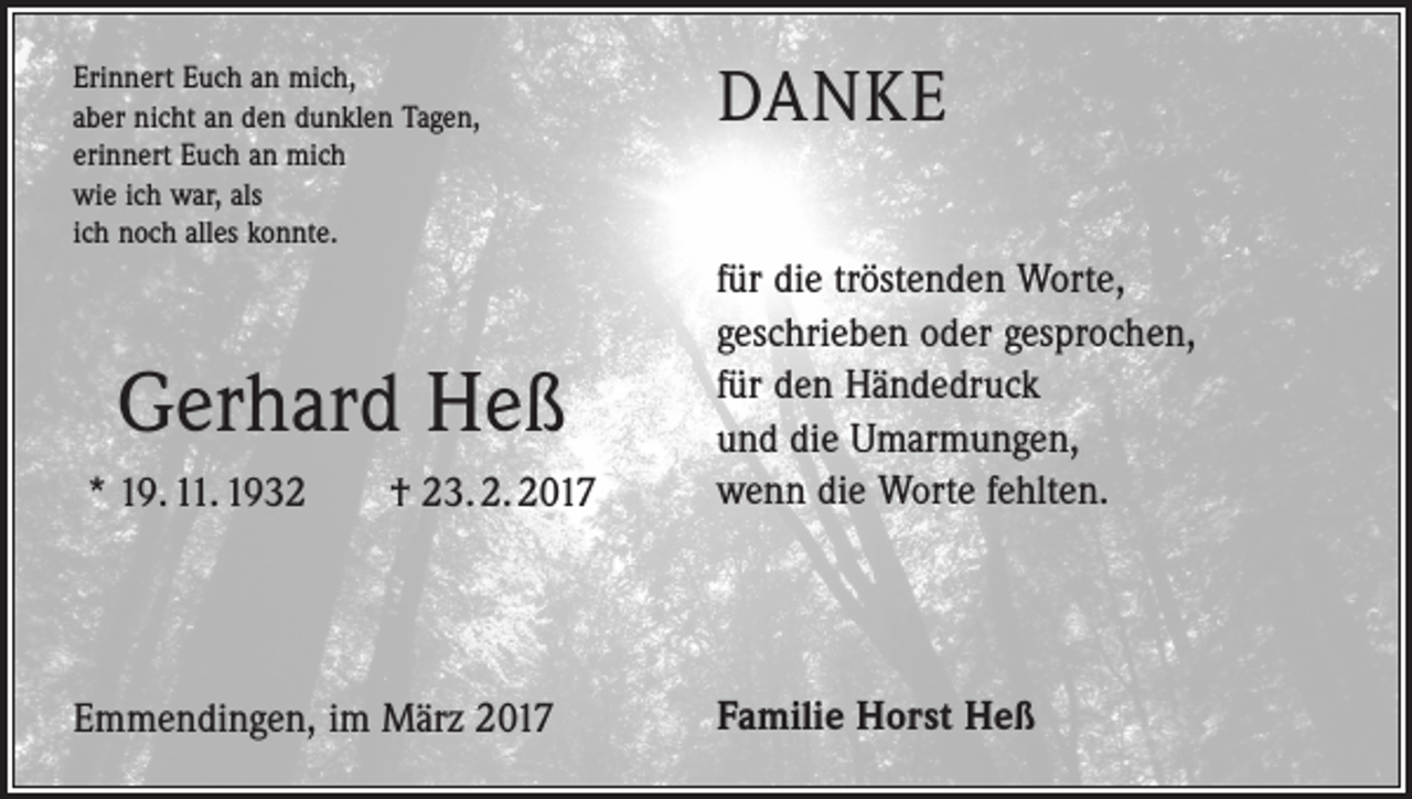 <p>Erinnert Euch an mich,<br />aber nicht an den dunklen Tagen,<br />erinnert Euch an mich<br />wie ich war, als<br />ich noch alles konnte.</p><p>Gerhard Heß<br />* 19. 11. 1932 † 23. 2. 2017</p><p>Emmendingen, im März 2017</p><p>DANKE<br />für die tröstenden Worte,<br />geschrieben oder gesprochen,<br />für den Händedruck<br />und die Umarmungen,<br />wenn die Worte fehlten.</p><p>Familie Horst Heß</p>