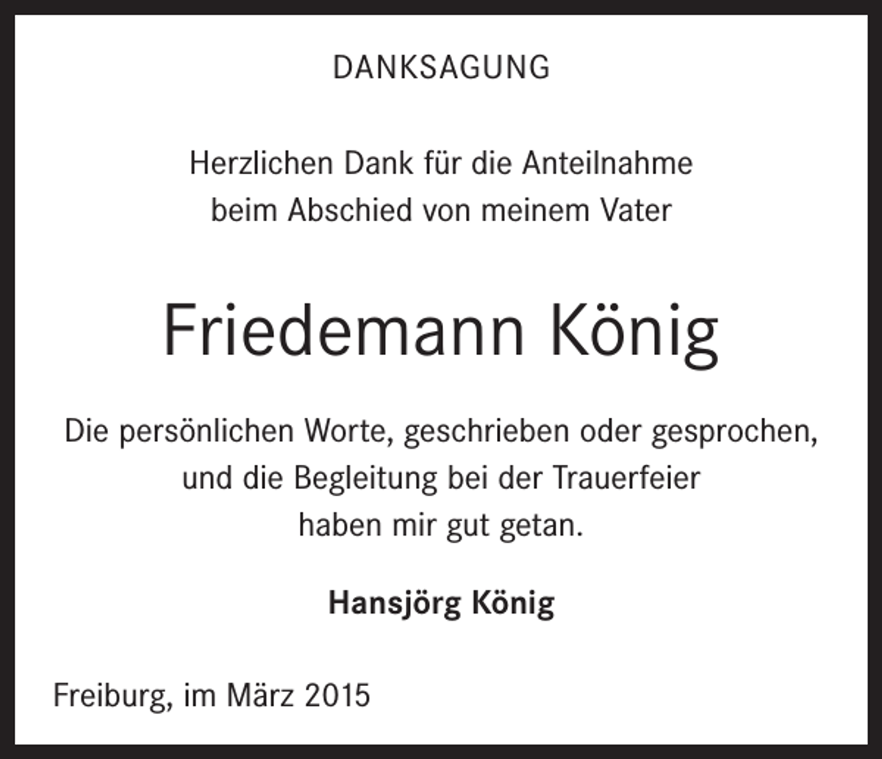 <p>DANKSAGUNG<br />Herzlichen Dank für die Anteilnahme<br />beim Abschied von meinem Vater</p><p>Friedemann König<br />Die persönlichen Worte, geschrieben oder gesprochen,<br />und die Begleitung bei der Trauerfeier<br />haben mir gut getan.<br />Hansjörg König<br />Freiburg, im März 2015</p>
