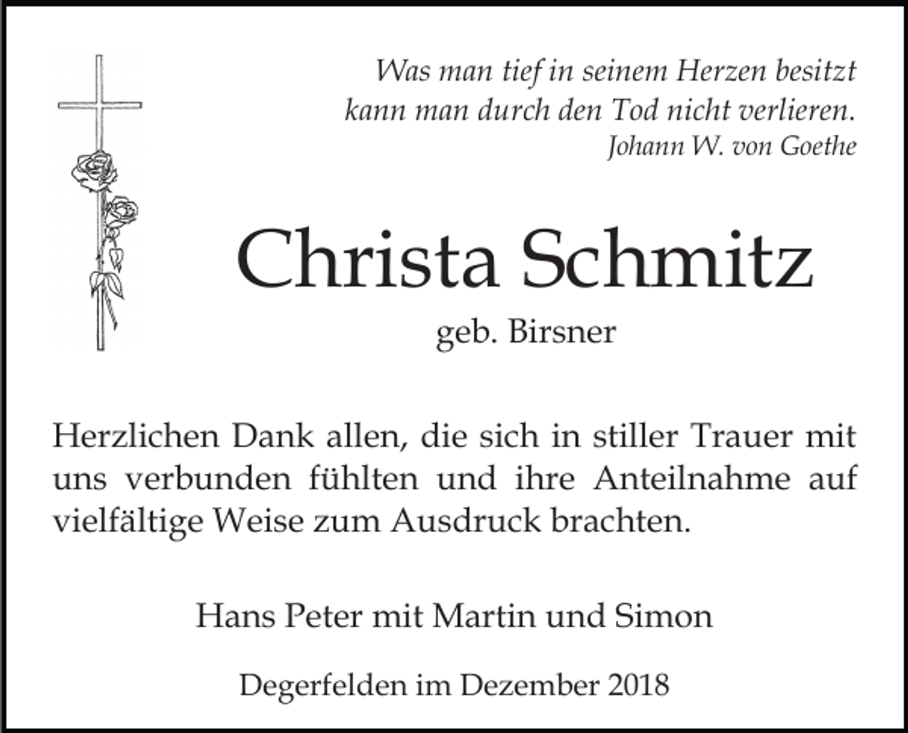 <p>Was man tief in seinem Herzen besitzt<br />kann man durch den Tod nicht verlieren.<br />Johann W. von Goethe</p><p>Christa Schmitz<br />geb. Birsner<br />Herzlichen Dank allen, die sich in stiller Trauer mit<br />uns verbunden fühlten und ihre Anteilnahme auf<br />vielfältige Weise zum Ausdruck brachten.<br />Hans Peter mit Martin und Simon<br />Degerfelden im Dezember 2018</p>
