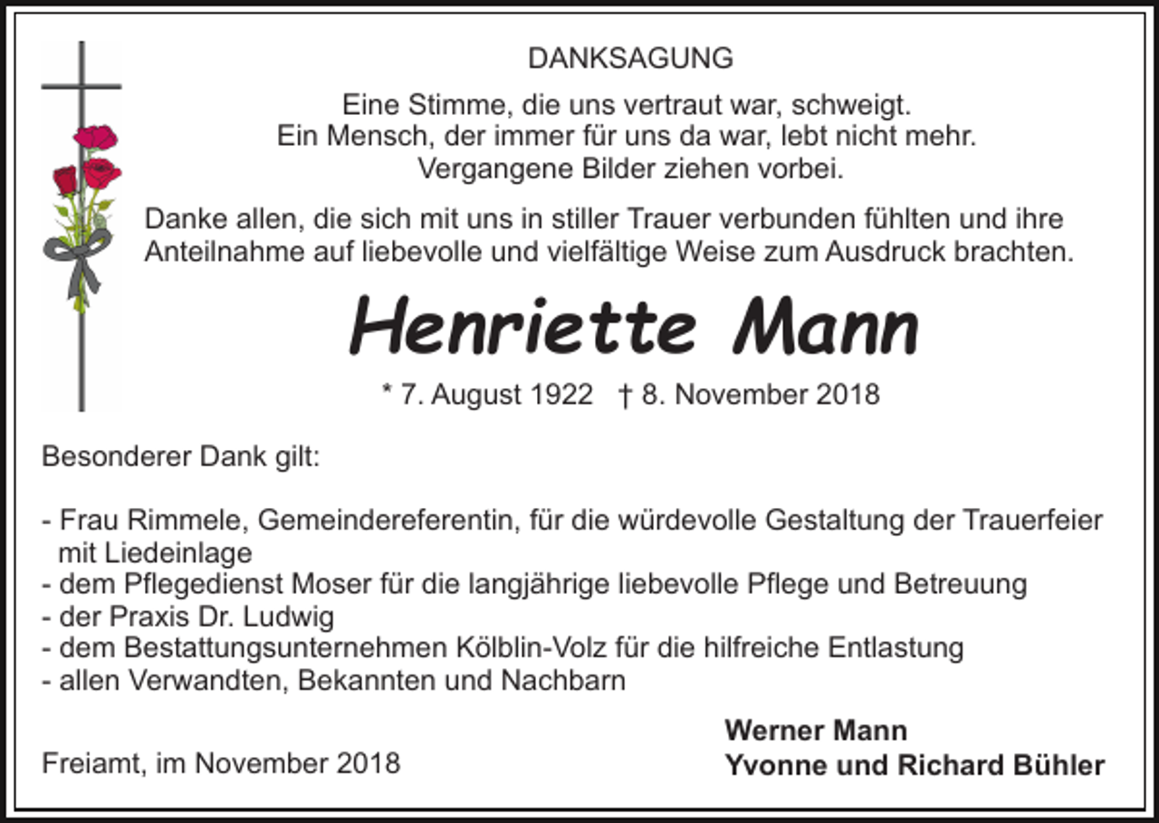 <p>DANKSAGUNG<br />Eine Stimme, die uns vertraut war, schweigt.<br />Ein Mensch, der immer für uns da war, lebt nicht mehr.<br />Vergangene Bilder ziehen vorbei.<br />Danke allen, die sich mit uns in stiller Trauer verbunden fühlten und ihre<br />Anteilnahme auf liebevolle und vielfältige Weise zum Ausdruck brachten.</p><p>Henriette Mann<br />* 7. August 1922 † 8. November 2018<br />Besonderer Dank gilt:<br />- Frau Rimmele, Gemeindereferentin, für die würdevolle Gestaltung der Trauerfeier<br />mit Liedeinlage<br />- dem Pflegedienst Moser für die langjährige liebevolle Pflege und Betreuung<br />- der Praxis Dr. Ludwig<br />- dem Bestattungsunternehmen Kölblin-Volz für die hilfreiche Entlastung<br />- allen Verwandten, Bekannten und Nachbarn<br />Freiamt, im November 2018</p><p>Werner Mann<br />Yvonne und Richard Bühler</p>