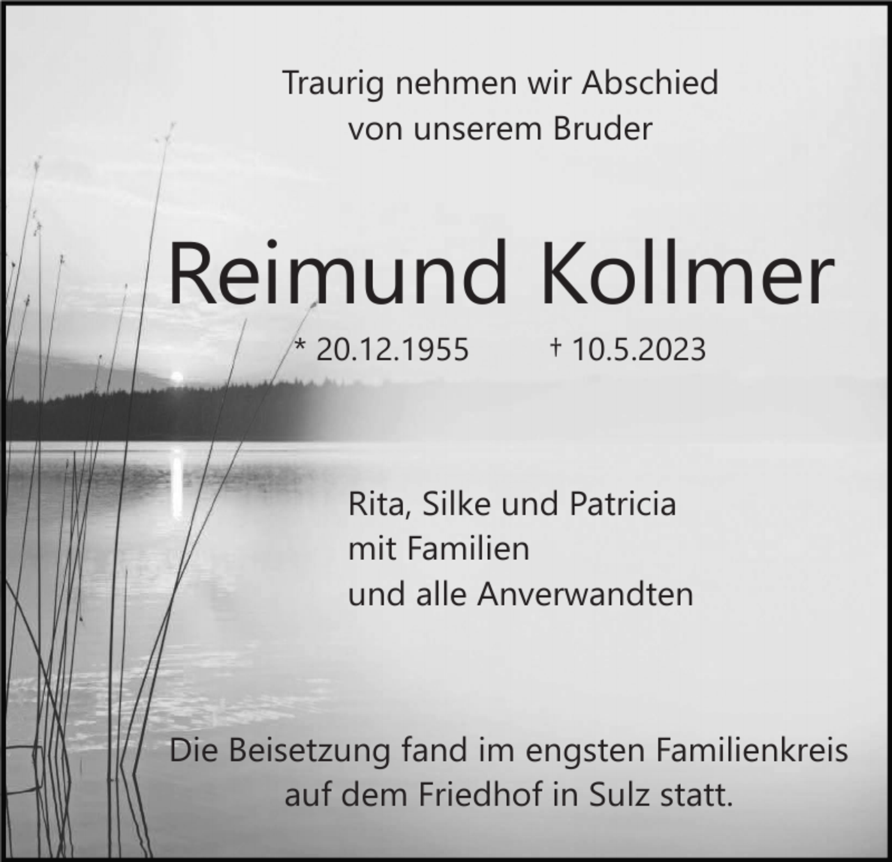 <p>Traurig nehmen wir Abschied<br />von unserem Bruder</p><p>Reimund Kollmer<br />* 20.12.1955</p><p>† 10.5.2023</p><p>Rita, Silke und Patricia<br />mit Familien<br />und alle Anverwandten</p><p>Die Beisetzung fand im engsten Familienkreis<br />auf dem Friedhof in Sulz statt.</p>