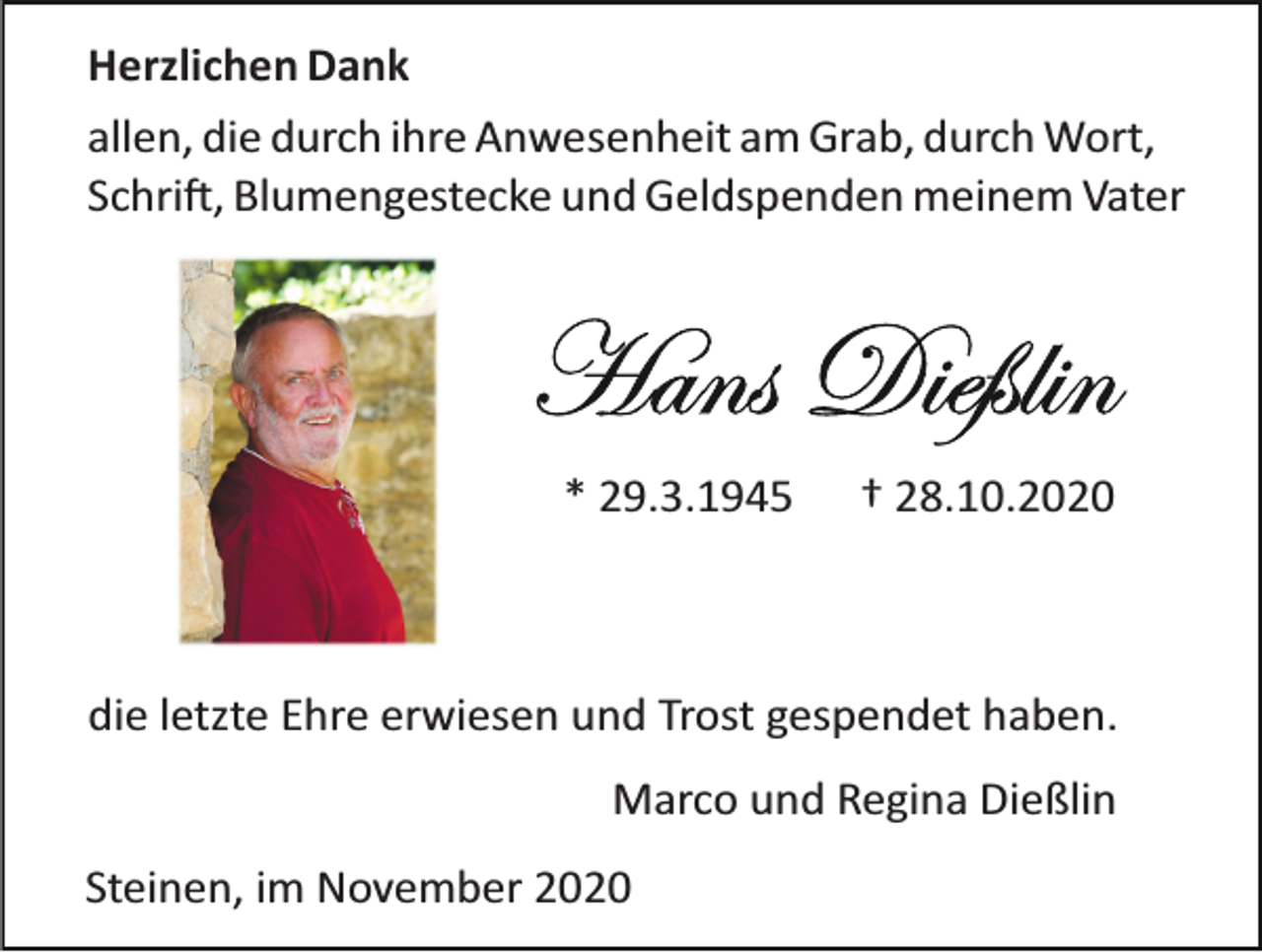 <p>Herzlichen Dank<br />allen, die durch ihre Anwesenheit am Grab, durch Wort,<br />Schri�, Blumengestecke und Geldspenden meinem Vater</p><p>* 29.3.1945</p><p>† 28.10.2020</p><p>die letzte Ehre erwiesen und Trost gespendet haben.<br />Marco und Regina Dießlin<br />Steinen, im November 2020</p>
