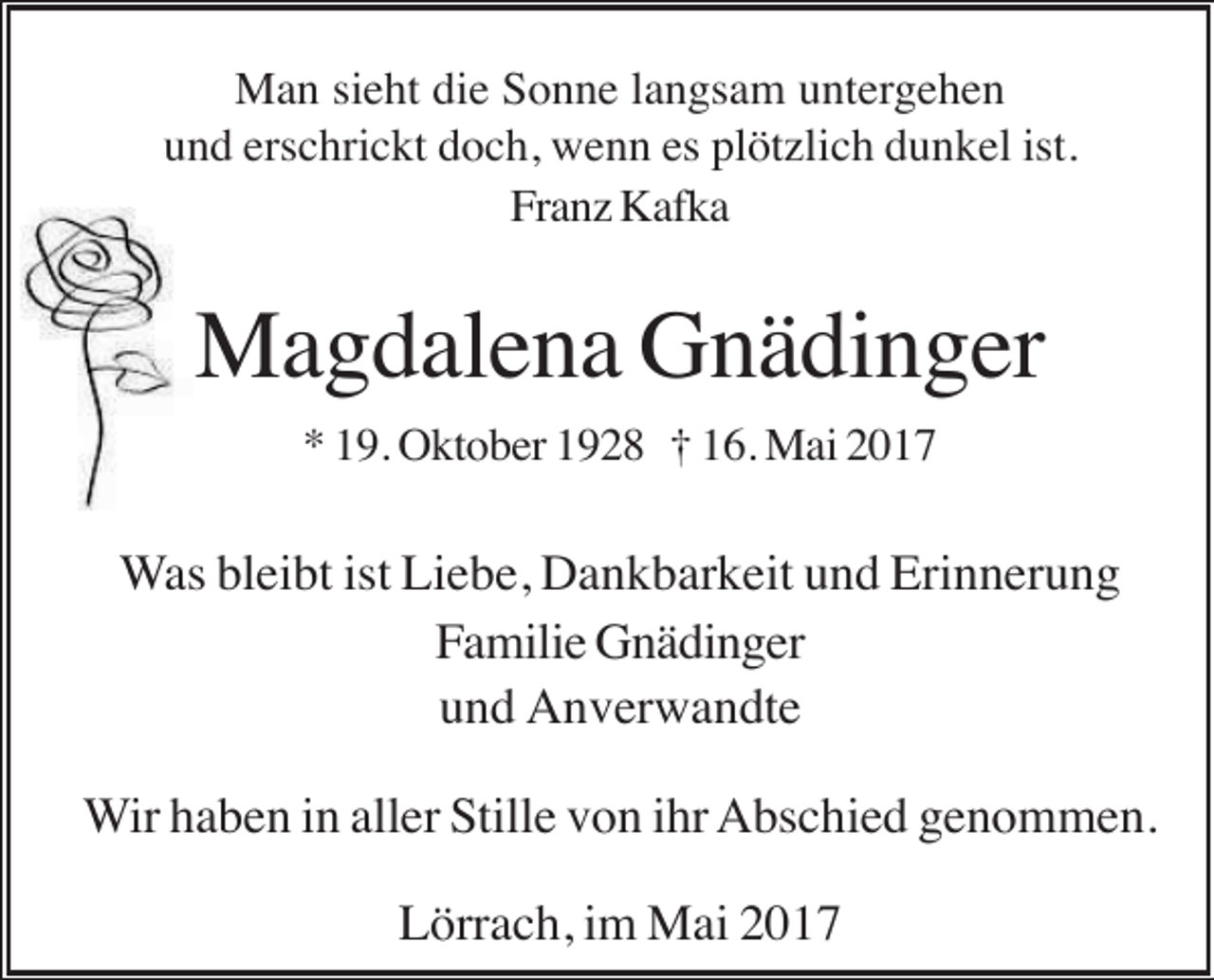 <p>Man sieht die Sonne langsam untergehen<br />und erschrickt doch, wenn es plötzlich dunkel ist.<br />Franz Kafka</p><p>Magdalena Gnädinger<br />* 19. Oktober 1928 † 16. Mai 2017</p><p>Was bleibt ist Liebe, Dankbarkeit und Erinnerung<br />Familie Gnädinger<br />und Anverwandte<br />Wir haben in aller Stille von ihr Abschied genommen.<br />Lörrach, im Mai 2017</p>
